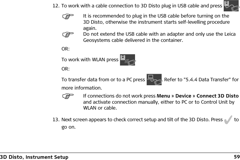 3D Disto, Instrument Setup 5912. To work with a cable connection to 3D Disto plug in USB cable and press .OR:To work with WLAN press .OR:To transfer data from or to a PC press . Refer to &quot;5.4.4 Data Transfer&quot; for more information.13. Next screen appears to check correct setup and tilt of the 3D Disto. Press   to go on.It is recommended to plug in the USB cable before turning on the 3D Disto, otherwise the instrument starts self-levelling procedure again.Do not extend the USB cable with an adapter and only use the Leica Geosystems cable delivered in the container.If connections do not work press Menu » Device » Connect 3D Disto and activate connection manually, either to PC or to Control Unit by WLAN or cable.