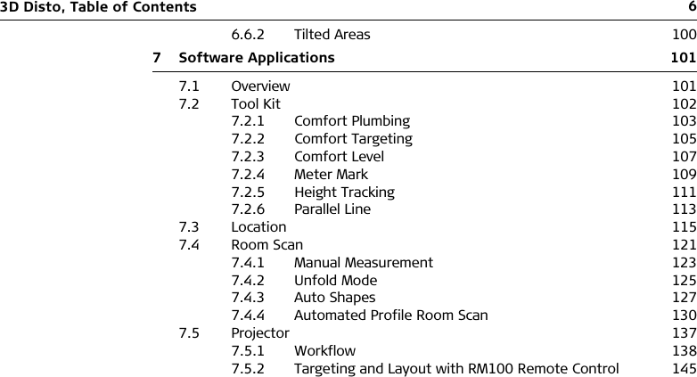 63D Disto, Table of Contents6.6.2 Tilted Areas 1007 Software Applications 1017.1 Overview 1017.2 Tool Kit 1027.2.1 Comfort Plumbing 1037.2.2 Comfort Targeting 1057.2.3 Comfort Level 1077.2.4 Meter Mark 1097.2.5 Height Tracking 1117.2.6 Parallel Line 1137.3 Location 1157.4 Room Scan 1217.4.1 Manual Measurement 1237.4.2 Unfold Mode 1257.4.3 Auto Shapes 1277.4.4 Automated Profile Room Scan 1307.5 Projector 1377.5.1 Workflow 1387.5.2 Targeting and Layout with RM100 Remote Control 145