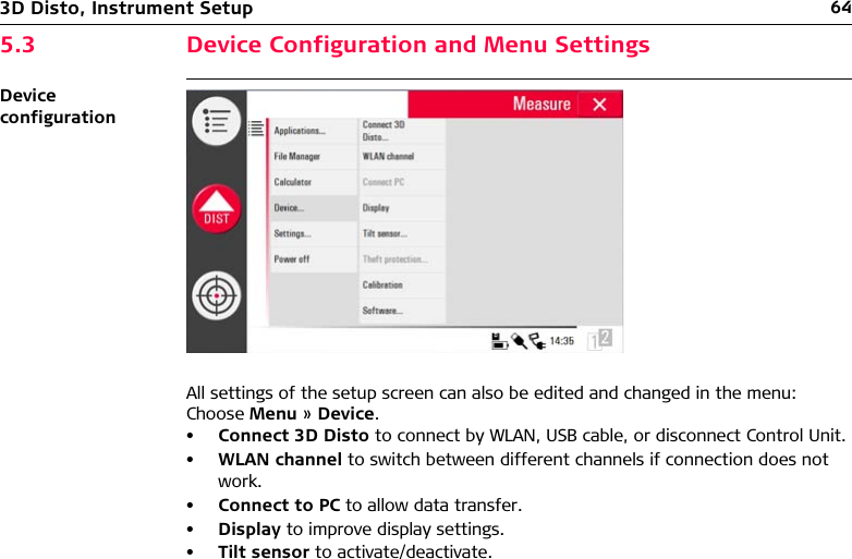 643D Disto, Instrument Setup5.3 Device Configuration and Menu SettingsDevice configurationAll settings of the setup screen can also be edited and changed in the menu:Choose Menu » Device.•Connect 3D Disto to connect by WLAN, USB cable, or disconnect Control Unit.•WLAN channel to switch between different channels if connection does not work.•Connect to PC to allow data transfer.•Display to improve display settings.•Tilt sensor to activate/deactivate.