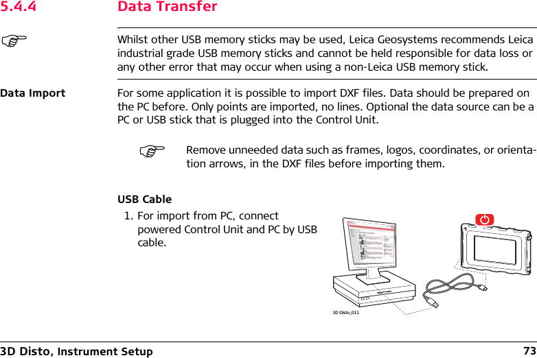 3D Disto, Instrument Setup 735.4.4 Data TransferWhilst other USB memory sticks may be used, Leica Geosystems recommends Leica industrial grade USB memory sticks and cannot be held responsible for data loss or any other error that may occur when using a non-Leica USB memory stick.Data Import For some application it is possible to import DXF files. Data should be prepared on the PC before. Only points are imported, no lines. Optional the data source can be a PC or USB stick that is plugged into the Control Unit.USB CableRemove unneeded data such as frames, logos, coordinates, or orienta-tion arrows, in the DXF files before importing them.1. For import from PC, connect powered Control Unit and PC by USB cable.3D Disto_011