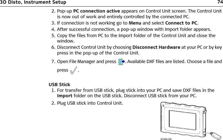 743D Disto, Instrument Setup2. Pop-up PC connection active appears on Control Unit screen. The Control Unit is now out of work and entirely controlled by the connected PC.3. If connection is not working go to Menu and select Connect to PC.4. After successful connection, a pop-up window with Import folder appears.5. Copy the files from PC to the Import folder of the Control Unit and close the window.6. Disconnect Control Unit by choosing Disconnect Hardware at your PC or by key press in the pop-up of the Control Unit.7. Open File Manager and press . Available DXF files are listed. Choose a file and press .USB Stick1. For transfer from USB stick, plug stick into your PC and save DXF files in the Import folder on the USB stick. Disconnect USB stick from your PC.2. Plug USB stick into Control Unit.3D Disto_036