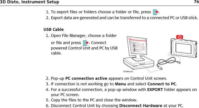 763D Disto, Instrument Setup1. To export files or folders choose a folder or file, press .2. Export data are generated and can be transferred to a connected PC or USB stick. USB Cable2. Pop-up PC connection active appears on Control Unit screen.3. If connection is not working go to Menu and select Connect to PC.4. For a successful connection, a pop-up window with EXPORT folder appears on your PC screen.5. Copy the files to the PC and close the window.6. Disconnect Control Unit by choosing Disconnect Hardware at your PC.1. Open File Manager, choose a folder or file and press . Connect powered Control Unit and PC by USB cable.3D Disto_011