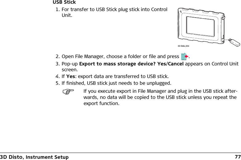 3D Disto, Instrument Setup 77USB Stick2. Open File Manager, choose a folder or file and press .3. Pop-up Export to mass storage device? Yes/Cancel appears on Control Unit screen.4. If Yes: export data are transferred to USB stick.5. If finished, USB stick just needs to be unplugged.1. For transfer to USB Stick plug stick into Control Unit.If you execute export in File Manager and plug in the USB stick after-wards, no data will be copied to the USB stick unless you repeat the export function.3D Disto_036