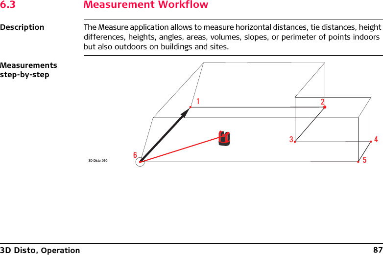 3D Disto, Operation 876.3 Measurement WorkflowDescription The Measure application allows to measure horizontal distances, tie distances, height differences, heights, angles, areas, volumes, slopes, or perimeter of points indoors but also outdoors on buildings and sites.Measurements step-by-step3D Disto_050123456