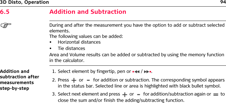 943D Disto, Operation6.5 Addition and SubtractionDuring and after the measurement you have the option to add or subtract selected elements.The following values can be added:• Horizontal distances• Tie distancesArea and Volume results can be added or subtracted by using the memory function in the calculator.Addition and subtraction after measurements step-by-step1. Select element by fingertip, pen or   / .2. Press   or   for addition or subtraction. The corresponding symbol appears in the status bar. Selected line or area is highlighted with black bullet symbol.3. Select next element and press   or   for addition/subtraction again or   to close the sum and/or finish the adding/subtracting function.