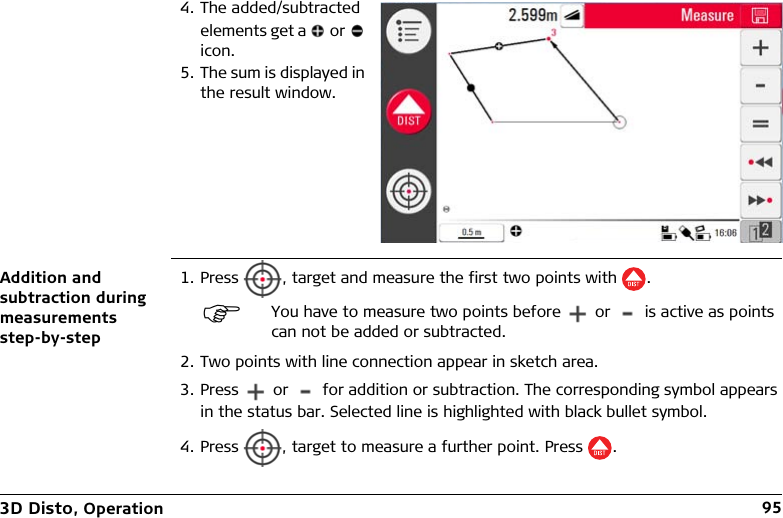 3D Disto, Operation 95Addition and subtraction during measurements step-by-step1. Press  , target and measure the first two points with .2. Two points with line connection appear in sketch area.3. Press   or   for addition or subtraction. The corresponding symbol appears in the status bar. Selected line is highlighted with black bullet symbol.4. Press  , target to measure a further point. Press .4. The added/subtracted elements get a   or   icon.5. The sum is displayed in the result window.You have to measure two points before   or   is active as points can not be added or subtracted.