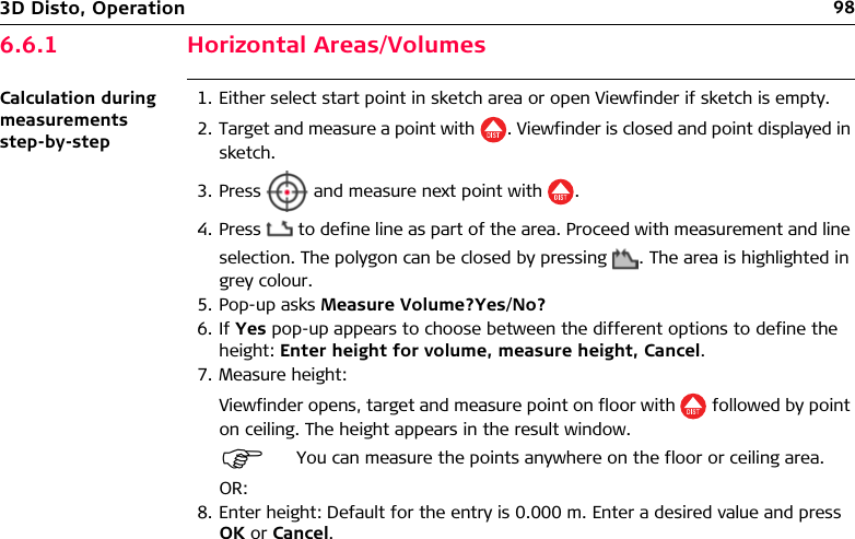 983D Disto, Operation6.6.1 Horizontal Areas/VolumesCalculation during measurements step-by-step1. Either select start point in sketch area or open Viewfinder if sketch is empty.2. Target and measure a point with . Viewfinder is closed and point displayed in sketch.3. Press   and measure next point with .4. Press   to define line as part of the area. Proceed with measurement and line selection. The polygon can be closed by pressing . The area is highlighted in grey colour.5. Pop-up asks Measure Volume?Yes/No?6. If Yes pop-up appears to choose between the different options to define the height: Enter height for volume, measure height, Cancel.7. Measure height:Viewfinder opens, target and measure point on floor with   followed by point on ceiling. The height appears in the result window.OR:8. Enter height: Default for the entry is 0.000 m. Enter a desired value and press OK or Cancel.You can measure the points anywhere on the floor or ceiling area.