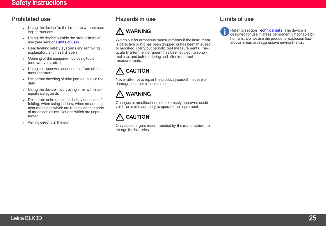 Safety instructionsProhibited uselUsing the device for the first time without read-ing instructionslUsing the device outside the stated limits ofuse (see section Limits of use)lDeactivating safety systems and removingexplanatory and hazard labelslOpening of the equipment by using tools(screwdrivers, etc.)lUsing not approved accessories from othermanufacturerslDeliberate dazzling of third parties; also in thedarklUsing the device in surveying sites with inad-equate safeguardslDeliberate or irresponsible behaviour on scaf-folding, when using ladders, when measuringnear machines which are running or near partsof machines or installations which are unpro-tectedlAiming directly in the sunHazards in useWARNINGWatch out for erroneous measurements if the instrumentis defective or if it has been dropped or has been misusedor modified. Carry out periodic test measurements. Par-ticularly after the instrument has been subject to abnor-mal use, and before, during and after importantmeasurements.CAUTIONNever attempt to repair the product yourself. In case ofdamage, contact a local dealer.WARNINGChanges or modifications not expressly approved couldvoid the user´s authority to operate the equipment.CAUTIONOnly use chargers recommended by the manufacturer tocharge the batteries.Limits of useRefer to section Technical data. The device isdesigned for use in areas permanently habitable byhumans. Do not use the product in explosion haz-ardous areas or in aggressive environments.Leica BLK3D 25