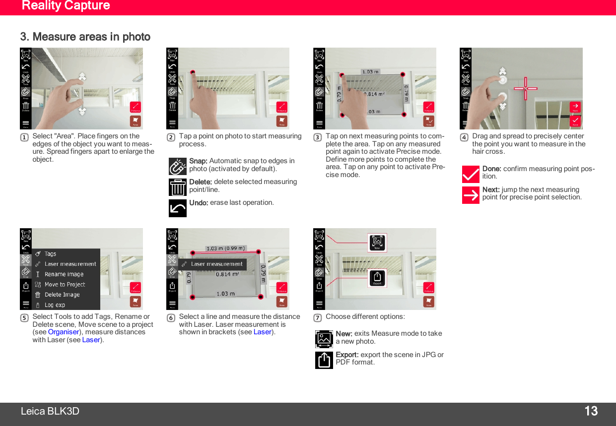 Reality Capture3. Measure areas in photo1Select &quot;Area&quot;. Place fingers on theedges of the object you want to meas-ure. Spread fingers apart to enlarge theobject.2Tap a point on photo to start measuringprocess.Snap: Automatic snap to edges inphoto (activated by default).Delete: delete selected measuringpoint/line.Undo: erase last operation.3Tap on next measuring points to com-plete the area. Tap on any measuredpoint again to activate Precise mode.Define more points to complete thearea. Tap on any point to activate Pre-cise mode.4Drag and spread to precisely centerthe point you want to measure in thehair cross.Done: confirm measuring point pos-ition.Next: jump the next measuringpoint for precise point selection.Leica BLK3D 135Select Tools to add Tags, Rename orDelete scene, Move scene to a project(see Organiser), measure distanceswith Laser (see Laser).6Select a line and measure the distancewith Laser. Laser measurement isshown in brackets (see Laser).7Choose different options:New: exits Measure mode to takea new photo.Export: export the scene in JPG orPDF format.
