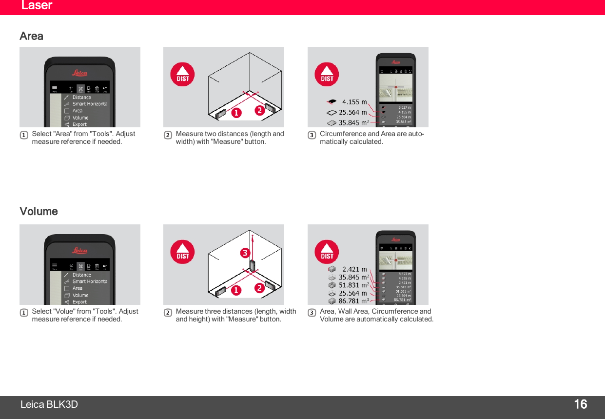 LaserArea1Select &quot;Area&quot; from &quot;Tools&quot;. Adjustmeasure reference if needed.2Measure two distances (length andwidth) with &quot;Measure&quot; button.3Circumference and Area are auto-matically calculated.VolumeLeica BLK3D 161Select &quot;Volue&quot; from &quot;Tools&quot;. Adjustmeasure reference if needed.2Measure three distances (length, widthand height) with &quot;Measure&quot; button.3Area, Wall Area, Circumference andVolume are automatically calculated.