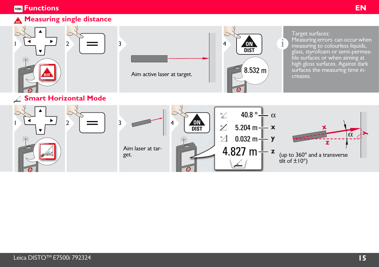 Leica DISTOTM E7500i 792324 15ENFunctionsMeasuring single distance12Aim active laser at target.38.532 m4iTarget surfaces: Measuring errors  can occur when measuring to colourless liquids, glass, styrofoam or semi-permea-ble surfaces or when aiming at high gloss surfaces. Against dark surfaces the measuring time in-creases.Smart Horizontal Mode12Aim laser at tar-get.3zxy40.8 °xyz5.204 m0.032 m4.827 m4(up to 360° and a transverse tilt of ±10°)