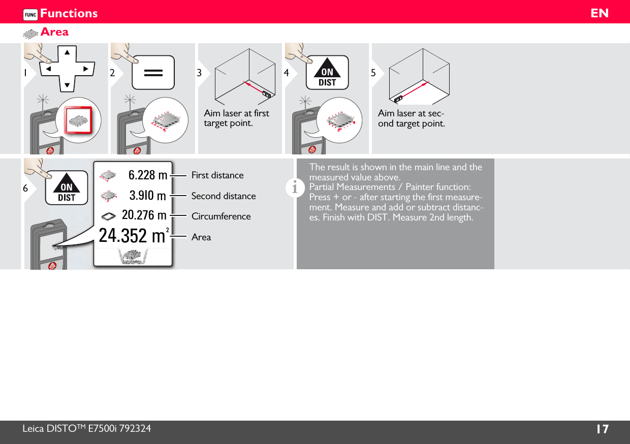 Leica DISTOTM E7500i 792324 17ENFunctionsArea123Aim laser at first target point.45Aim laser at sec-ond target point.20.276 m 3.9I0 m 6.228 m24.352 m2First distanceSecond distanceCircumferenceArea6iThe result is shown in the main line and the measured value above. Partial Measurements / Painter function: Press + or - after starting the first measure-ment. Measure and add or subtract distanc-es. Finish with DIST. Measure 2nd length.