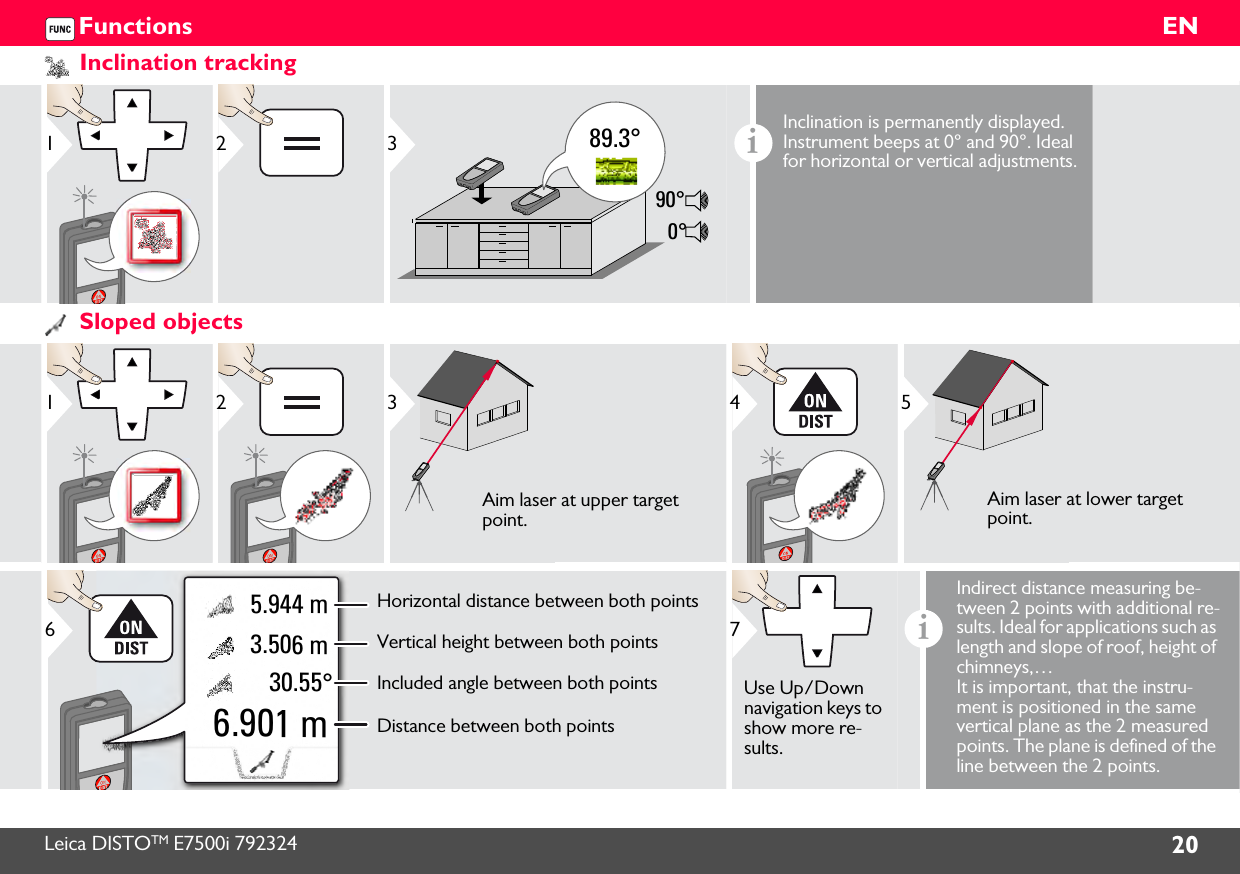 Leica DISTOTM E7500i 792324 20ENFunctionsInclination tracking1289.3°90°0°3iInclination is permanently displayed. Instrument beeps at 0° and 90°. Ideal for horizontal or vertical adjustments.Sloped objects123Aim laser at upper target point.45Aim laser at lower target point.30.55° 3.506 m 5.944 m6.901 mHorizontal distance between both pointsVertical height between both pointsIncluded angle between both pointsDistance between both points67Use Up/Down navigation keys to show more re-sults.iIndirect distance measuring be-tween 2 points with additional re-sults. Ideal for applications such as length and slope of roof, height of chimneys,…It is important, that the instru-ment is positioned in the same vertical plane as the 2 measured points. The plane is defined of the line between the 2 points. 