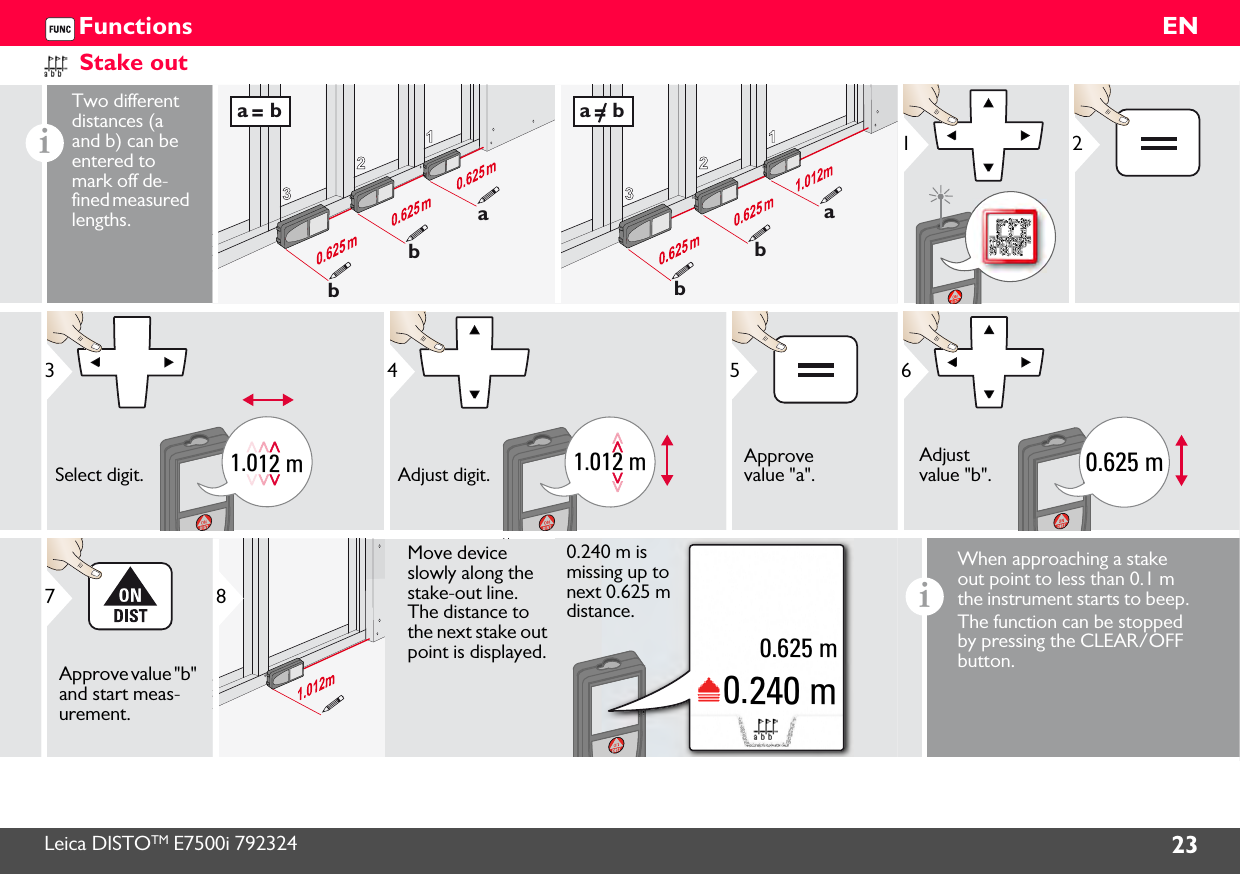 Leica DISTOTM E7500i 792324 23ENFunctionsStake outiTwo different distances (a and b) can be entered to mark off de-fined measured lengths.123abba = b123abba = b121.012 m3Select digit.1.012 m4Adjust digit.5Approve value &quot;a&quot;.0.625 m6Adjust value &quot;b&quot;.7Approve value &quot;b&quot; and start meas-urement.8Move device slowly along the stake-out line. The distance to the next stake out point is displayed.0.240 m0.625 m0.240 m is missing up to next 0.625 m distance.iWhen approaching a stake out point to less than 0.1 m the instrument starts to beep. The function can be stopped by pressing the CLEAR/OFF button.