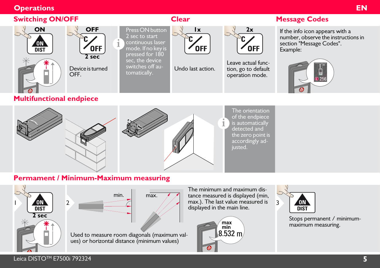 Leica DISTOTM E7500i 792324 5ENOperationsSwitching ON/OFF Clear Message CodesONOFF2 secDevice is turned OFF.iPress ON button 2 sec to start continuous laser mode. If no key is pressed for 180 sec, the device switches off au-tomatically.1xUndo last action.2xLeave actual func-tion, go to default operation mode.If the info icon appears with a number, observe the instructions in section &quot;Message Codes&quot;. Example:Multifunctional endpieceiThe orientation of the endpiece is automatically detected and the zero point is accordingly ad-justed. Permament / Minimum-Maximum measuring12 sec8.532 mUsed to measure room diagonals (maximum val-ues) or horizontal distance (minimum values)The minimum and maximum dis-tance measured is displayed (min, max.). The last value measured is displayed in the main line.min. max.2Stops permanent / minimum-maximum measuring.3