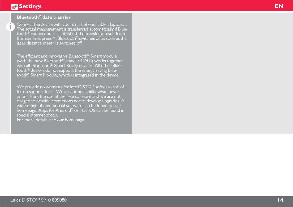 Leica DISTOTM S910 805080 14ENSettingsiConnect the device with your smart phone, tablet, laptop,…The actual measurement is transferred automatically if Blue-tooth® connection is established. To transfer a result from the main line, press =. Bluetooth® switches off as soon as the laser distance meter is switched off.We provide no warranty for free DISTO™ software and of-fer no support for it. We accept no liability whatsoever arising from the use of the free software and we are not obliged to provide corrections nor to develop upgrades. A wide range of commercial software can be found on our homepage. Apps for Android® or Mac iOS can be found in special internet shops. For more details, see our homepage.The efficient and innovative Bluetooth® Smart module (with the new Bluetooth® standard V4.0) works together with all  Bluetooth® Smart Ready devices. All other Blue-tooth® devices do not support the energy saving Blue-tooth® Smart Module, which is integrated in the device.Bluetooth® data transfer