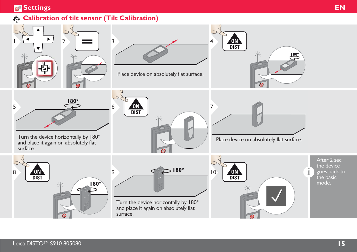 Leica DISTOTM S910 805080 15ENSettingsCalibration of tilt sensor (Tilt Calibration)123Place device on absolutely flat surface.180°4180°5Turn the device horizontally by 180° and place it again on absolutely flat surface.67Place device on absolutely flat surface.180°8180°9Turn the device horizontally by 180° and place it again on absolutely flat surface.10iAfter 2 sec the device goes back to the basic mode.