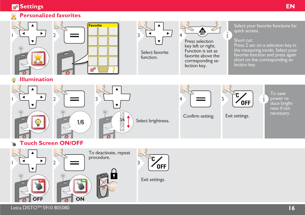Leica DISTOTM S910 805080 16ENSettingsPersonalized favorites1Favorite23Select favorite function.4Press selection key left or right. Function is set as favorite above the corresponding se-lection key.iSelect your favorite functions for quick access. Short cut:Press 2 sec on a selection-key in the measuring mode. Select your favorite function and press again short on the corresponding se-lection key.Illumination11/621/62/63/64/65/66/63Select brightness.4Confirm setting.Exit settings.5iTo save power re-duce bright-ness if not necessary. Touch Screen ON/OFF1OFF2To deactivate, repeat procedure. ONExit settings.3