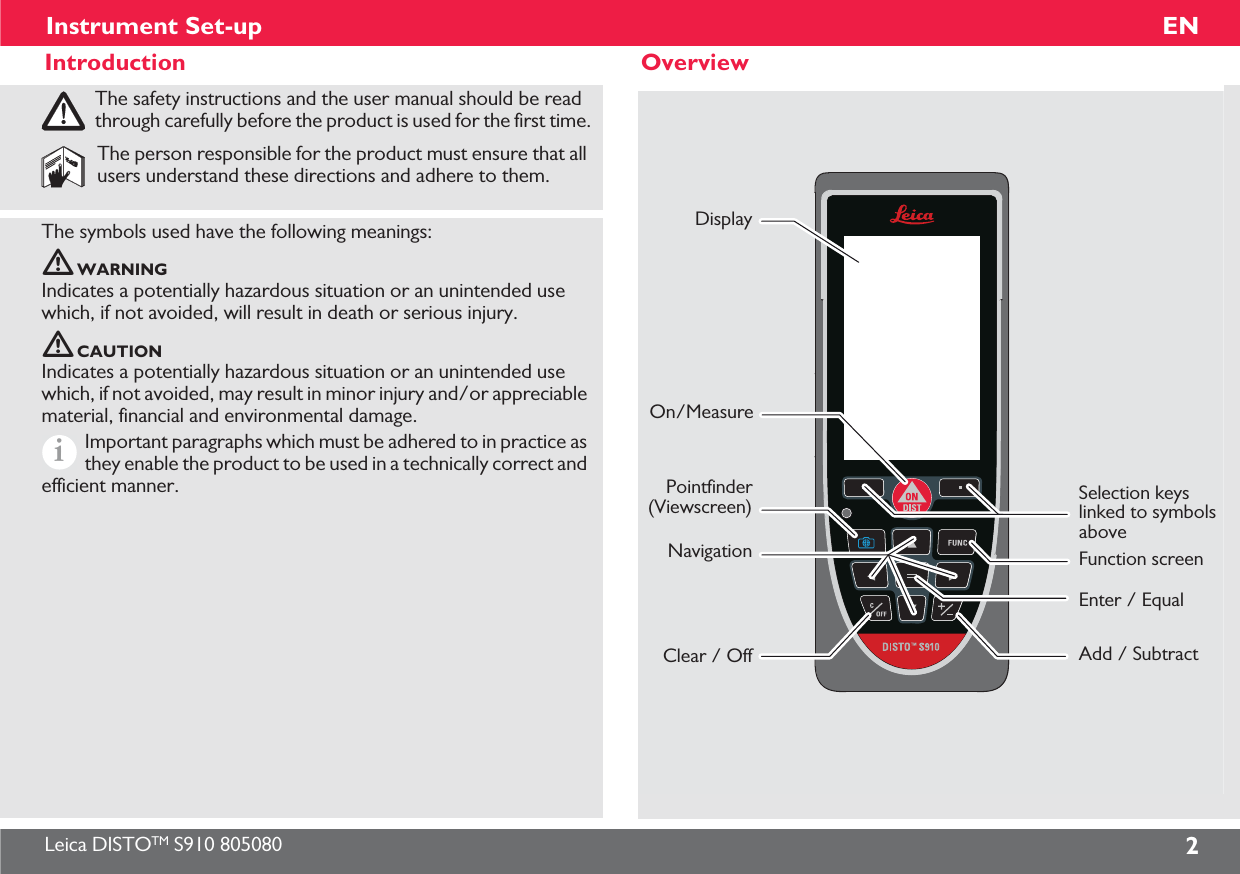 Leica DISTOTM S910 805080 2ENInstrument Set-upIntroductionThe safety instructions and the user manual should be read through carefully before the product is used for the first time.The person responsible for the product must ensure that all users understand these directions and adhere to them.The symbols used have the following meanings:WARNINGIndicates a potentially hazardous situation or an unintended use which, if not avoided, will result in death or serious injury.CAUTIONIndicates a potentially hazardous situation or an unintended use which, if not avoided, may result in minor injury and/or appreciable material, financial and environmental damage.Important paragraphs which must be adhered to in practice as they enable the product to be used in a technically correct and efficient manner.iOverviewDisplayOn/MeasurePointfinder(Viewscreen)NavigationClear / OffSelection keys linked to symbols aboveEnter / EqualFunction screenAdd / Subtract