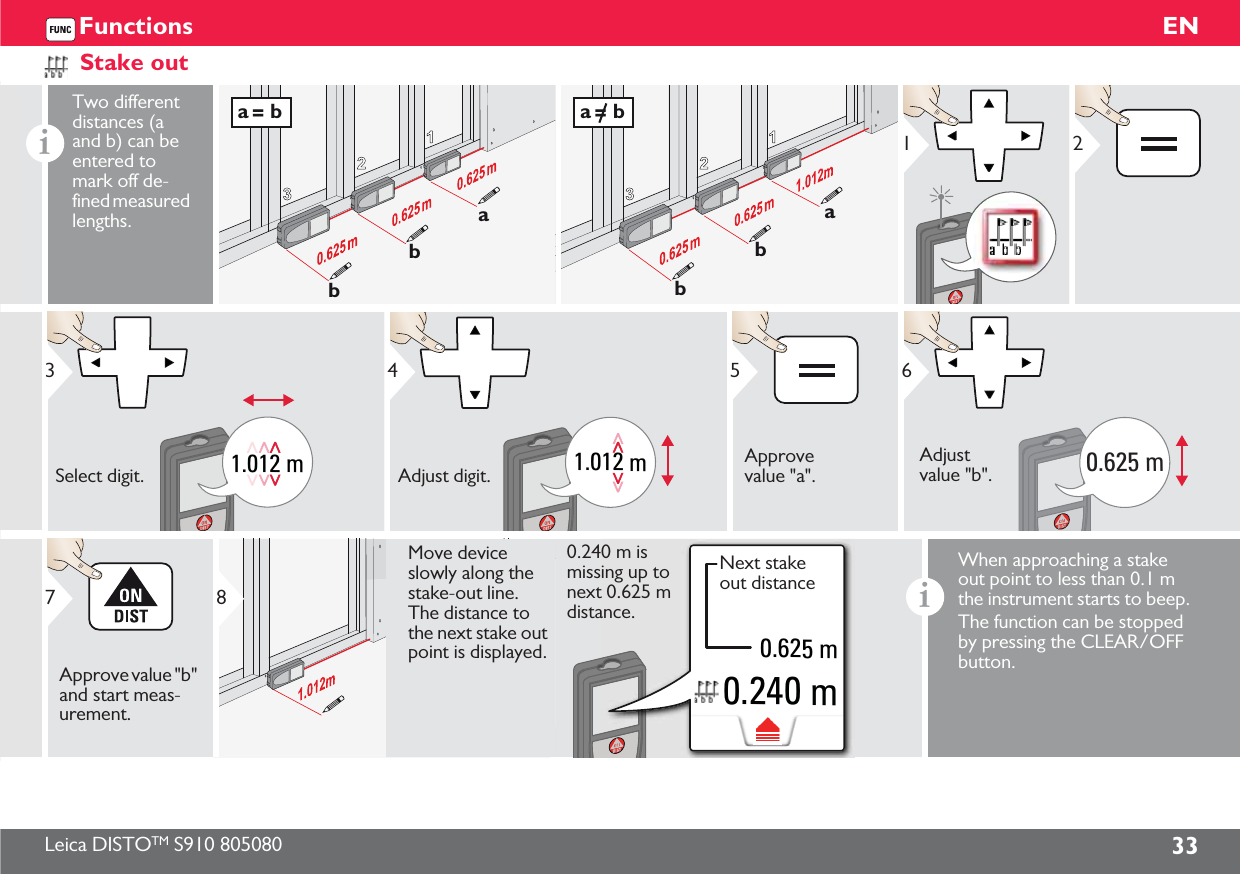 Leica DISTOTM S910 805080 33ENFunctionsStake outiTwo different distances (a and b) can be entered to mark off de-fined measured lengths.123abba = b123abba = b121.012 m3Select digit.1.012 m4Adjust digit.5Approve value &quot;a&quot;.0.625 m6Adjust value &quot;b&quot;.7Approve value &quot;b&quot; and start meas-urement.8Move device slowly along the stake-out line. The distance to the next stake out point is displayed.0.240 m0.625 m0.240 m is missing up to next 0.625 m distance.Next stake out distanceiWhen approaching a stake out point to less than 0.1 m the instrument starts to beep. The function can be stopped by pressing the CLEAR/OFF button.