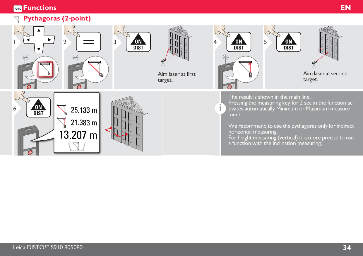Leica DISTOTM S910 805080 34ENFunctionsPythagoras (2-point)123Aim laser at first target.45Aim laser at second target.13.207 m21.383 m25.133 m6iThe result is shown in the main line. Pressing the measuring key for 2 sec in the function ac-tivates automatically Minimum or Maximum measure-ment. We recommend to use the pythagoras only for indirect horizontal measuring. For height measuring (vertical) it is more precise to use a function with the inclination measuring.