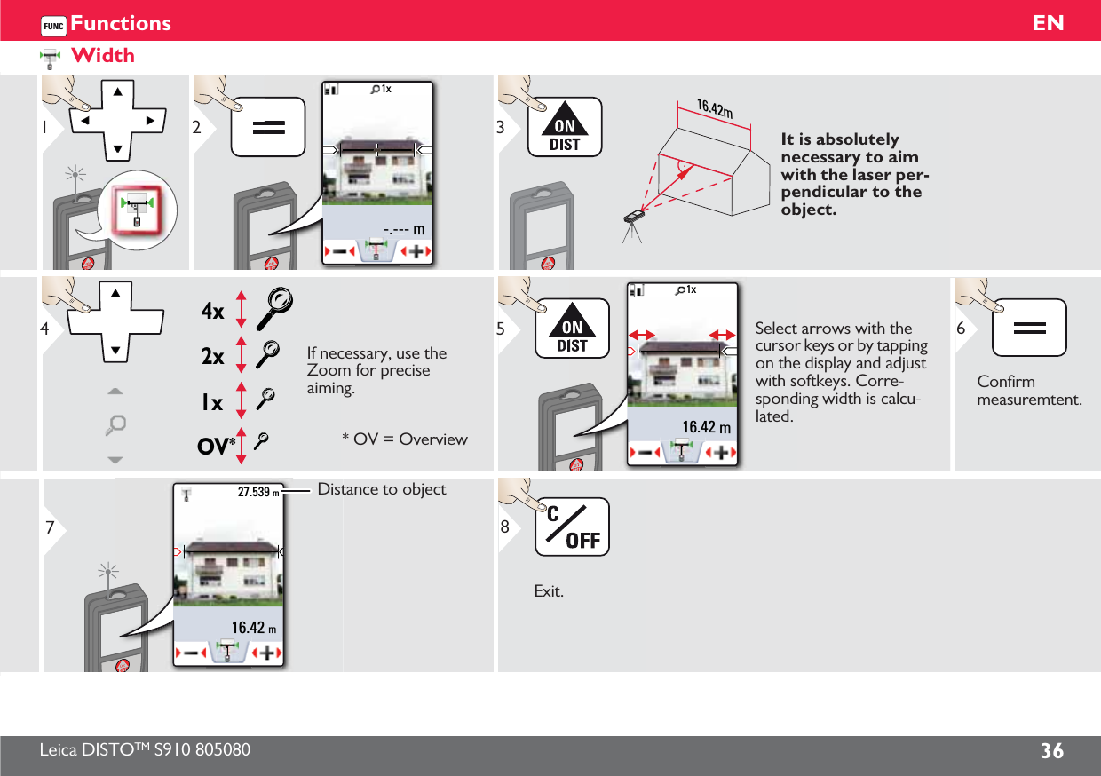 Leica DISTOTM S910 805080 36ENFunctionsWidth1-.--- m1x2    16.42m3It is absolutely necessary to aim with the laser per-pendicular to the object.OV*1x2x4x4If necessary, use the Zoom for precise aiming.* OV = Overview1x16.42 m5Select arrows with the cursor keys or by tapping on the display and adjust with softkeys. Corre-sponding width is calcu-lated.Confirm measuremtent.616.42 m27.539 m7Distance to objectExit.8