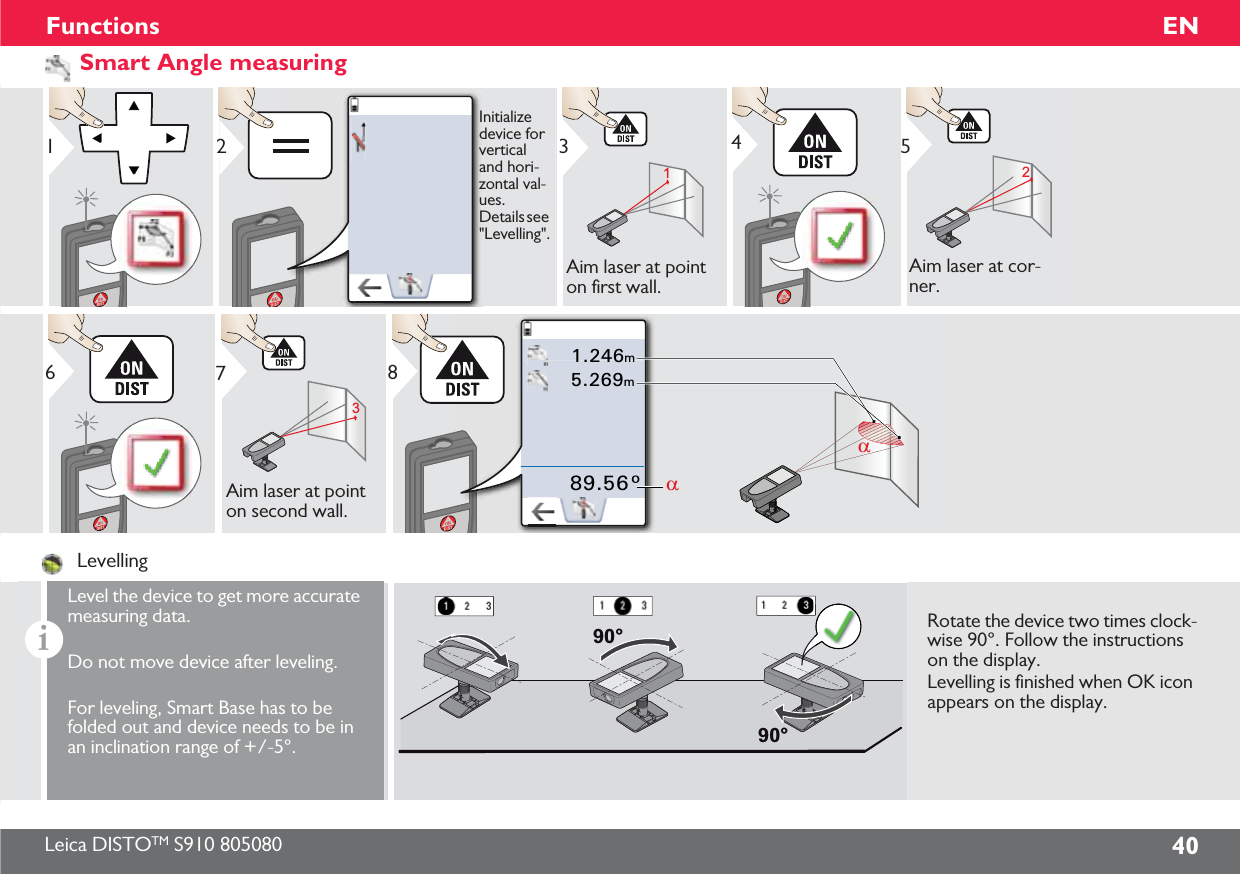 Leica DISTOTM S910 805080 40ENFunctionsSmart Angle measuring12Initialize device for vertical and hori-zontal val-ues. Details see &quot;Levelling&quot;.13Aim laser at point on first wall.425Aim laser at cor-ner.637Aim laser at point on second wall.1.246m5.269m89.56°DD8LevellingiLevel the device to get more accurate measuring data.Do not move device after leveling.For leveling, Smart Base has to be folded out and device needs to be in an inclination range of +/-5°.90°90°Rotate the device two times clock-wise 90°. Follow the instructions on the display.Levelling is finished when OK icon appears on the display.