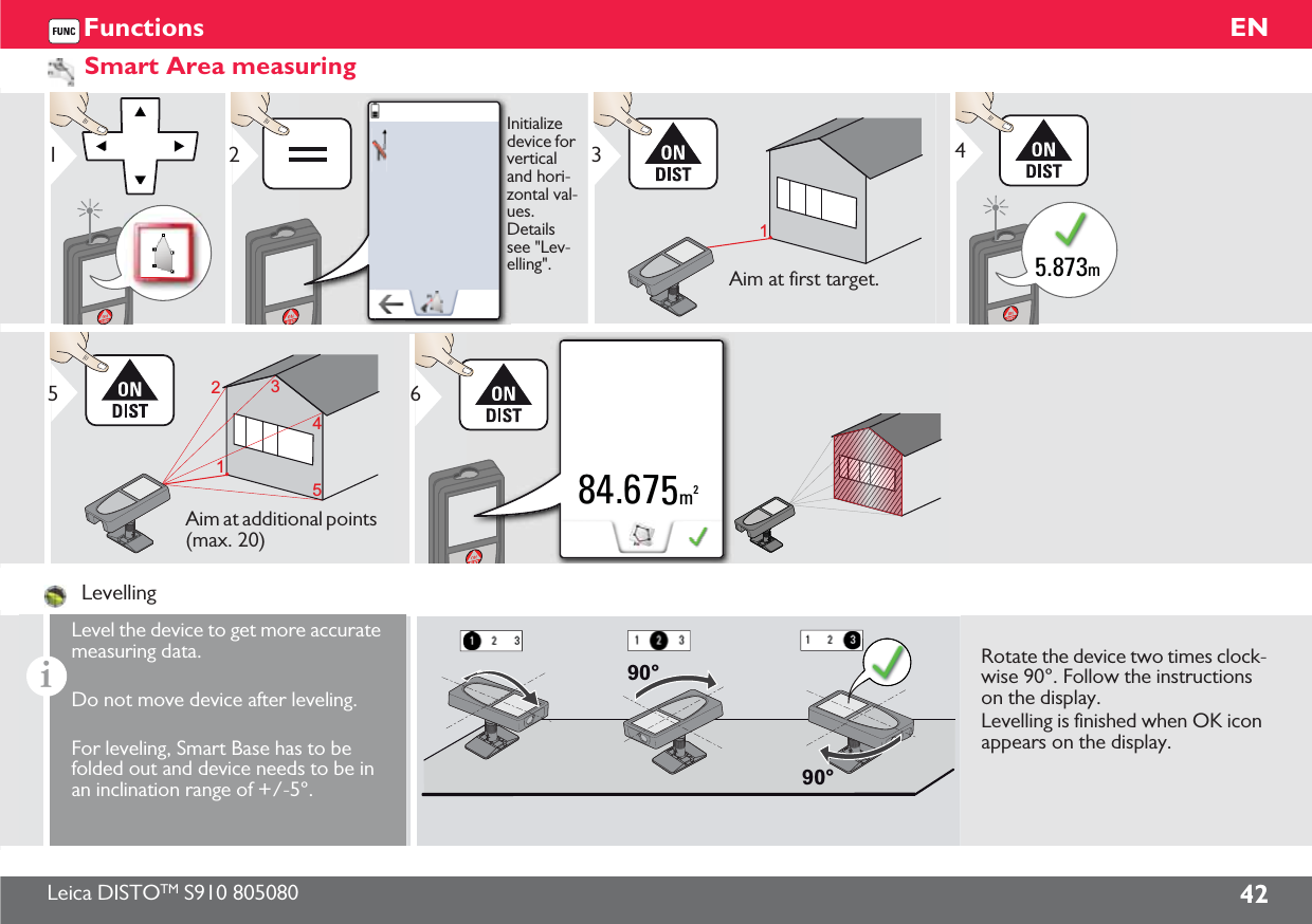 Leica DISTOTM S910 805080 42ENFunctionsSmart Area measuring12Initialize device for vertical and hori-zontal val-ues. Details see &quot;Lev-elling&quot;.13Aim at first target.5.873m41123455Aim at additional points (max. 20)84.675m26LevellingiLevel the device to get more accurate measuring data.Do not move device after leveling.For leveling, Smart Base has to be folded out and device needs to be in an inclination range of +/-5°.90°90°Rotate the device two times clock-wise 90°. Follow the instructions on the display.Levelling is finished when OK icon appears on the display.