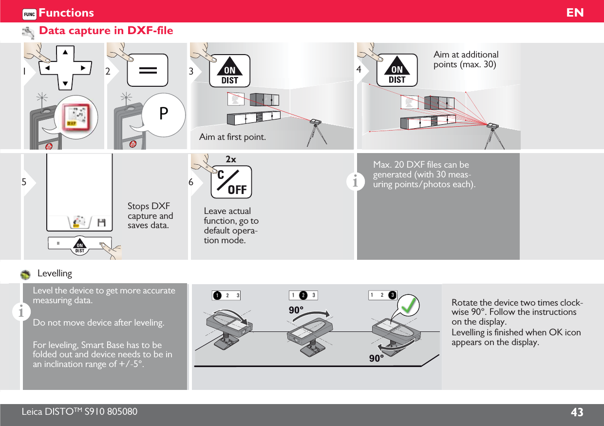 Leica DISTOTM S910 805080 43ENFunctionsData capture in DXF-file1P23Aim at first point.4Aim at additional points (max. 30)5Stops DXF capture and saves data.6Leave actual function, go to default opera-tion mode.2xiMax. 20 DXF files can be generated (with 30 meas-uring points/photos each).LevellingiLevel the device to get more accurate measuring data.Do not move device after leveling.For leveling, Smart Base has to be folded out and device needs to be in an inclination range of +/-5°.90°90°Rotate the device two times clock-wise 90°. Follow the instructions on the display.Levelling is finished when OK icon appears on the display.