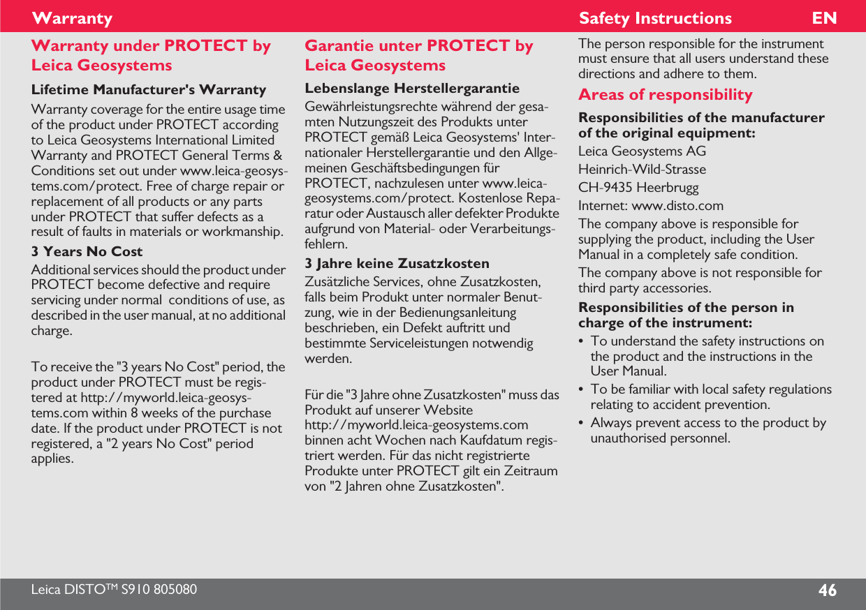 Leica DISTOTM S910 805080 46ENWarrantyWarranty under PROTECT by Leica GeosystemsLifetime Manufacturer&apos;s WarrantyWarranty coverage for the entire usage time of the product under PROTECT according to Leica Geosystems International Limited Warranty and PROTECT General Terms &amp; Conditions set out under www.leica-geosys-tems.com/protect. Free of charge repair or replacement of all products or any parts under PROTECT that suffer defects as a result of faults in materials or workmanship.3 Years No CostAdditional services should the product under PROTECT become defective and require servicing under normal  conditions of use, as described in the user manual, at no additional charge.To receive the &quot;3 years No Cost&quot; period, the product under PROTECT must be regis-tered at http://myworld.leica-geosys-tems.com within 8 weeks of the purchase date. If the product under PROTECT is not registered, a &quot;2 years No Cost&quot; period applies. Garantie unter PROTECT by Leica GeosystemsLebenslange HerstellergarantieGewährleistungsrechte während der gesa-mten Nutzungszeit des Produkts unter PROTECT gemäß Leica Geosystems&apos; Inter-nationaler Herstellergarantie und den Allge-meinen Geschäftsbedingungen für PROTECT, nachzulesen unter www.leica-geosystems.com/protect. Kostenlose Repa-ratur oder Austausch aller defekter Produkte aufgrund von Material- oder Verarbeitungs-fehlern.3 Jahre keine ZusatzkostenZusätzliche Services, ohne Zusatzkosten, falls beim Produkt unter normaler Benut-zung, wie in der Bedienungsanleitung beschrieben, ein Defekt auftritt und bestimmte Serviceleistungen notwendig werden.Für die &quot;3 Jahre ohne Zusatzkosten&quot; muss das Produkt auf unserer Website http://myworld.leica-geosystems.com binnen acht Wochen nach Kaufdatum regis-triert werden. Für das nicht registrierte Produkte unter PROTECT gilt ein Zeitraum von &quot;2 Jahren ohne Zusatzkosten&quot;.Safety InstructionsThe person responsible for the instrument must ensure that all users understand these directions and adhere to them.Areas of responsibilityResponsibilities of the manufacturer of the original equipment: Leica Geosystems AGHeinrich-Wild-StrasseCH-9435 HeerbruggInternet: www.disto.comThe company above is responsible for supplying the product, including the User Manual in a completely safe condition.The company above is not responsible for third party accessories.Responsibilities of the person in charge of the instrument:•To understand the safety instructions on the product and the instructions in the User Manual.•To be familiar with local safety regulations relating to accident prevention.•Always prevent access to the product by unauthorised personnel.