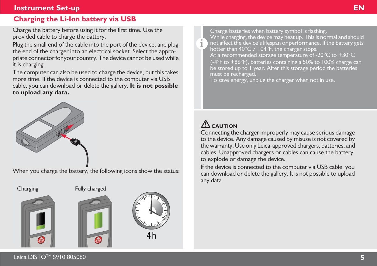 Leica DISTOTM S910 805080 5ENInstrument Set-upCharging the Li-Ion battery via USBCharge the battery before using it for the first time. Use the provided cable to charge the battery. Plug the small end of the cable into the port of the device, and plug the end of the charger into an electrical socket. Select the appro-priate connector for your country. The device cannot be used while it is charging.The computer can also be used to charge the device, but this takes more time. If the device is connected to the computer via USB cable, you can download or delete the gallery. It is not possible to upload any data. When you charge the battery, the following icons show the status:4 hCharging Fully chargedCAUTIONConnecting the charger improperly may cause serious damage to the device. Any damage caused by misuse is not covered by the warranty. Use only Leica-approved chargers, batteries, and cables. Unapproved chargers or cables can cause the battery to explode or damage the device.If the device is connected to the computer via USB cable, you can download or delete the gallery. It is not possible to upload any data.iCharge batteries when battery symbol is flashing. While charging, the device may heat up. This is normal and should not affect the device’s lifespan or performance. If the battery gets hotter than 40°C / 104°F, the charger stops. At a recommended storage temperature of -20°C to +30°C (-4°F to +86°F), batteries containing a 50% to 100% charge can be stored up to 1 year. After this storage period the batteries must be recharged. To save energy, unplug the charger when not in use. 