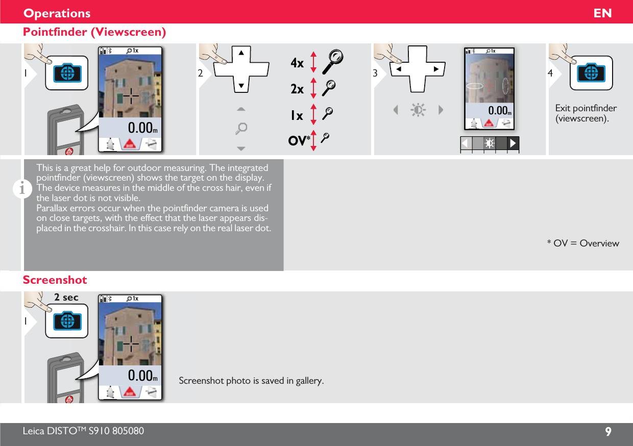 Leica DISTOTM S910 805080 9ENOperationsPointfinder (Viewscreen)1x0.00m1OV*1x2x4x21x0.00m3Exit pointfinder (viewscreen).4iThis is a great help for outdoor measuring. The integrated pointfinder (viewscreen) shows the target on the display. The device measures in the middle of the cross hair, even if the laser dot is not visible. Parallax errors occur when the pointfinder camera is used on close targets, with the effect that the laser appears dis-placed in the crosshair. In this case rely on the real laser dot. * OV = OverviewScreenshot1x0.00m12 secScreenshot photo is saved in gallery.