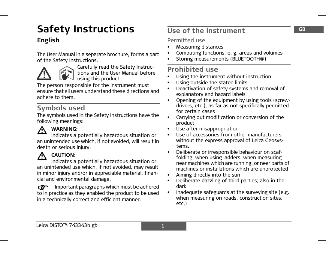 1Leica DISTO™ 743363b gb DGBFIEPNLDKSNFINJCNRCROKPLHRHRUSCZGRLTLVESTSLOSKMTRSafety InstructionsEnglishThe User Manual in a separate brochure, forms a part of the Safety Instructions.Carefully read the Safety Instruc-tions and the User Manual before using this product.The person responsible for the instrument must ensure that all users understand these directions and adhere to them.Symbols usedThe symbols used in the Safety Instructions have the following meanings:WARNING:Indicates a potentially hazardous situation or an unintended use which, if not avoided, will result in death or serious injury.CAUTION:Indicates a potentially hazardous situation or an unintended use which, if not avoided, may result in minor injury and/or in appreciable material, finan-cial and environmental damage.)Important paragraphs which must be adhered to in practice as they enabled the product to be used in a technically correct and efficient manner.Use of the instrumentPermitted use• Measuring distances• Computing functions, e. g. areas and volumes• Storing measurements (BLUETOOTH®)Prohibited use• Using the instrument without instruction• Using outside the stated limits• Deactivation of safety systems and removal of explanatory and hazard labels• Opening of the equipment by using tools (screw-drivers, etc.), as far as not specifically permitted for certain cases• Carrying out modification or conversion of the product• Use after misappropriation• Use of accessories from other manufacturers without the express approval of Leica Geosys-tems.• Deliberate or irresponsible behaviour on scaf-folding, when using ladders, when measuring near machines which are running, or near parts of machines or installations which are unprotected• Aiming directly into the sun• Deliberate dazzling of third parties; also in the dark• Inadequate safeguards at the surveying site (e.g. when measuring on roads, construction sites, etc.)