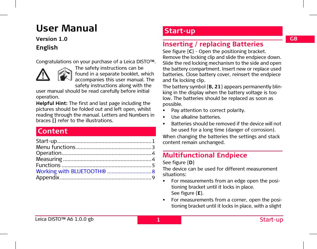 1Start-upLeica DISTO™ A6 1.0.0 gb DGBFIEPNLDKSNFINJCNRCROKPLHRUSCZUser ManualVersion 1.0EnglishCongratulations on your purchase of a Leica DISTO™.The safety instructions can be found in a separate booklet, which accompanies this user manual. The safety instructions along with the user manual should be read carefully before initial operation.Helpful Hint: The first and last page including the pictures should be folded out and left open, whilst reading through the manual. Letters and Numbers in braces {} refer to the illustrations.ContentStart-up................................................................ 1Menu functions...................................................3Operation.............................................................4Measuring ............................................................4Functions .............................................................5Working with BLUETOOTH® ..............................8Appendix ..............................................................9Start-upInserting / replacing BatteriesSee figure {C} - Open the positioning bracket. Remove the locking clip and slide the endpiece down. Slide the red locking mechanism to the side and open the battery compartment. Insert new or replace used batteries. Close battery cover, reinsert the endpiece and fix locking clip. The battery symbol {B, 21} appears permanently blin-king in the display when the battery voltage is too low. The batteries should be replaced as soon as possible. • Pay attention to correct polarity.•Use alkaline batteries.• Batteries should be removed if the device will not be used for a long time (danger of corrosion).When changing the batteries the settings and stack content remain unchanged. Multifunctional EndpieceSee figure {D}The device can be used for different measurement situations: • For measurements from an edge open the posi-tioning bracket until it locks in place. See figure {E}.• For measurements from a corner, open the posi-tioning bracket until it locks in place, with a slight 
