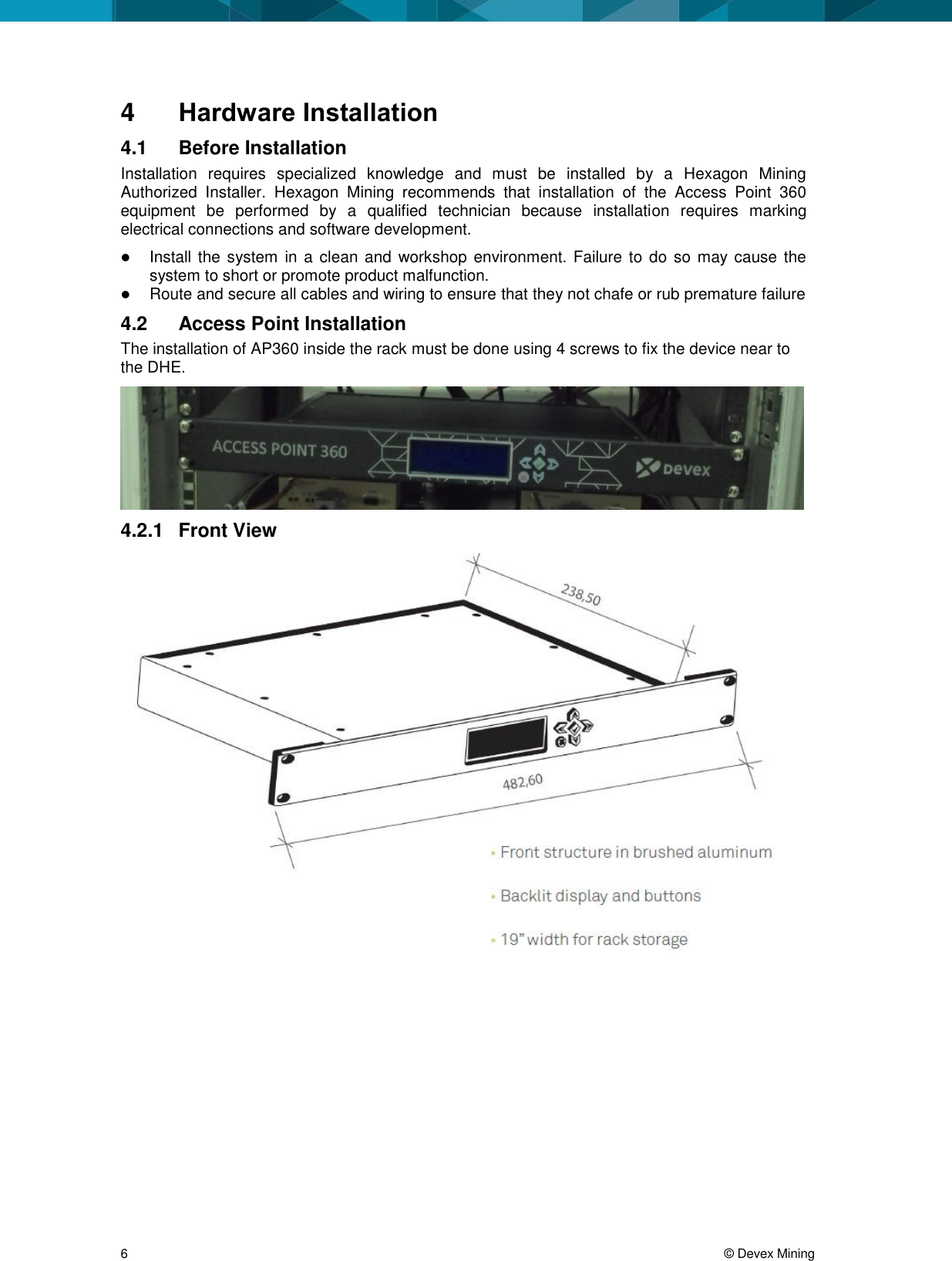  6     © Devex Mining 4  Hardware Installation 4.1  Before Installation Installation  requires  specialized  knowledge  and  must  be  installed  by  a  Hexagon  Mining Authorized  Installer.  Hexagon  Mining  recommends  that  installation  of  the  Access  Point  360 equipment  be  performed  by  a  qualified  technician  because  installation  requires  marking electrical connections and software development.  Install the system in  a clean and  workshop  environment. Failure to do so  may cause the system to short or promote product malfunction.  Route and secure all cables and wiring to ensure that they not chafe or rub premature failure 4.2  Access Point Installation The installation of AP360 inside the rack must be done using 4 screws to fix the device near to the DHE.   4.2.1  Front View  