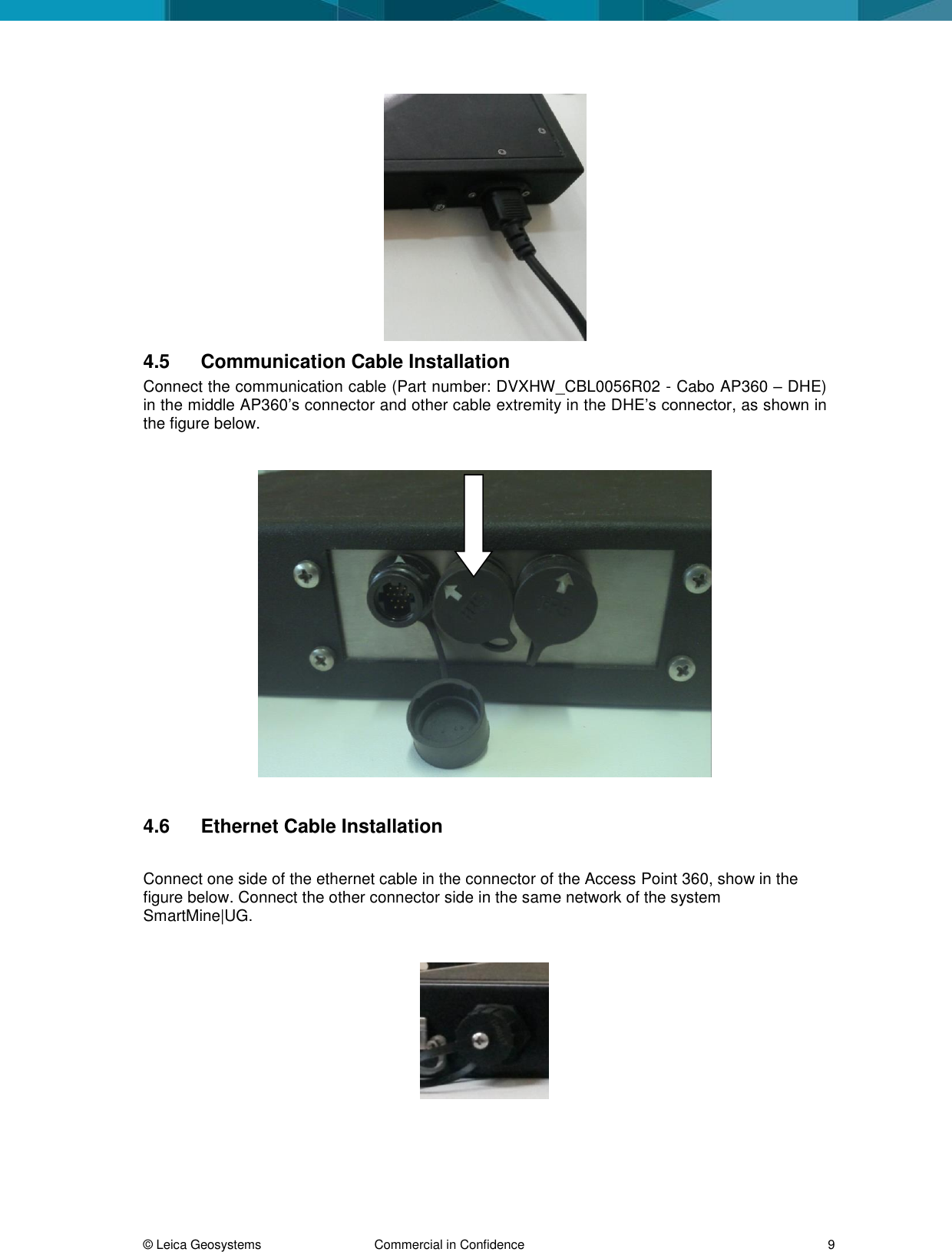  © Leica Geosystems  Commercial in Confidence     9  4.5  Communication Cable Installation Connect the communication cable (Part number: DVXHW_CBL0056R02 - Cabo AP360 – DHE) in the middle AP360’s connector and other cable extremity in the DHE’s connector, as shown in the figure below.    4.6  Ethernet Cable Installation  Connect one side of the ethernet cable in the connector of the Access Point 360, show in the figure below. Connect the other connector side in the same network of the system SmartMine|UG.      