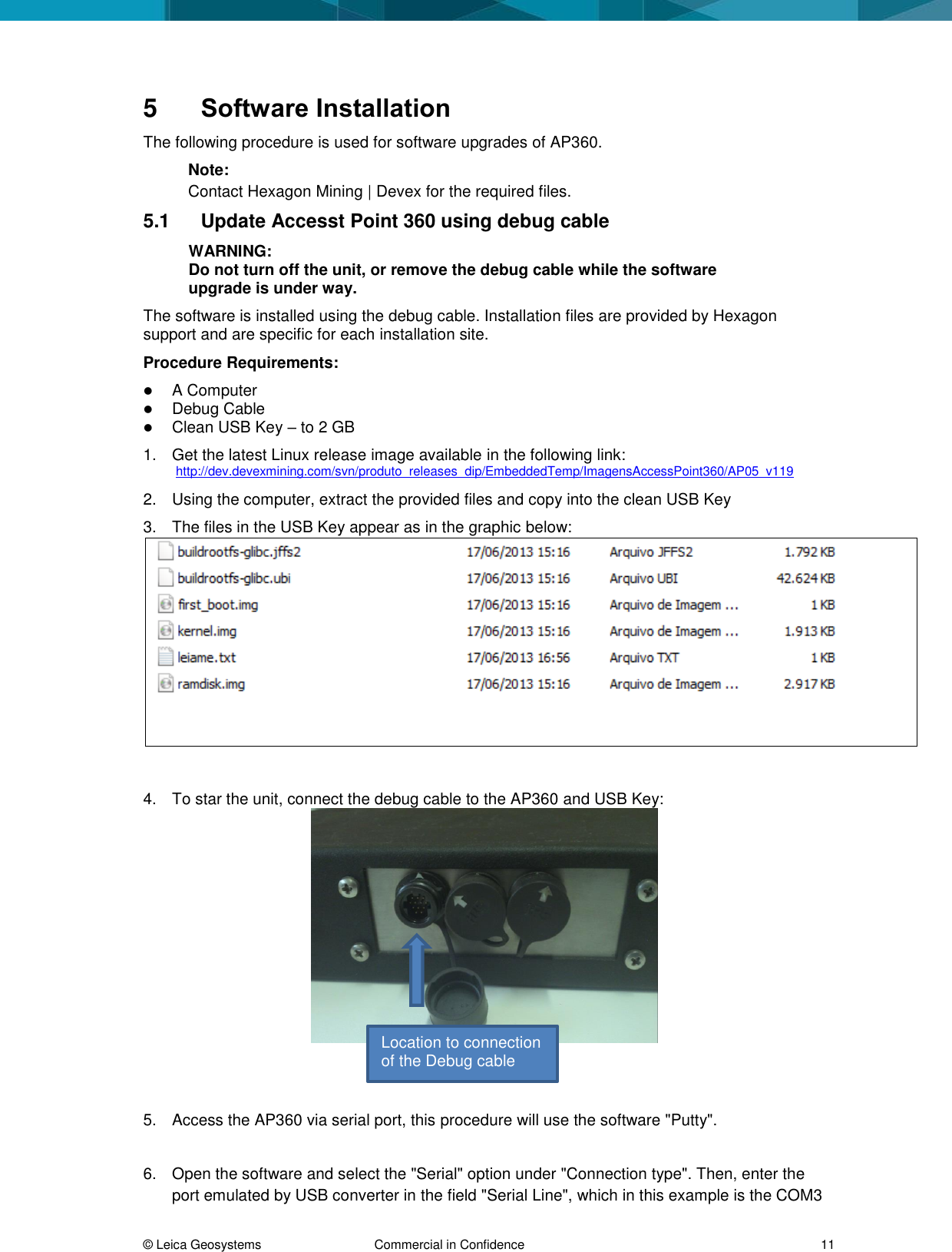  © Leica Geosystems  Commercial in Confidence     11 5  Software Installation The following procedure is used for software upgrades of AP360.  Note:  Contact Hexagon Mining | Devex for the required files.  5.1  Update Accesst Point 360 using debug cable WARNING: Do not turn off the unit, or remove the debug cable while the software upgrade is under way. The software is installed using the debug cable. Installation files are provided by Hexagon support and are specific for each installation site. Procedure Requirements:  A Computer   Debug Cable  Clean USB Key – to 2 GB 1.  Get the latest Linux release image available in the following link: http://dev.devexmining.com/svn/produto_releases_dip/EmbeddedTemp/ImagensAccessPoint360/AP05_v119 2.  Using the computer, extract the provided files and copy into the clean USB Key 3.  The files in the USB Key appear as in the graphic below:   4.  To star the unit, connect the debug cable to the AP360 and USB Key:    5.  Access the AP360 via serial port, this procedure will use the software &quot;Putty&quot;.  6.  Open the software and select the &quot;Serial&quot; option under &quot;Connection type&quot;. Then, enter the port emulated by USB converter in the field &quot;Serial Line&quot;, which in this example is the COM3 Location to connection of the Debug cable 