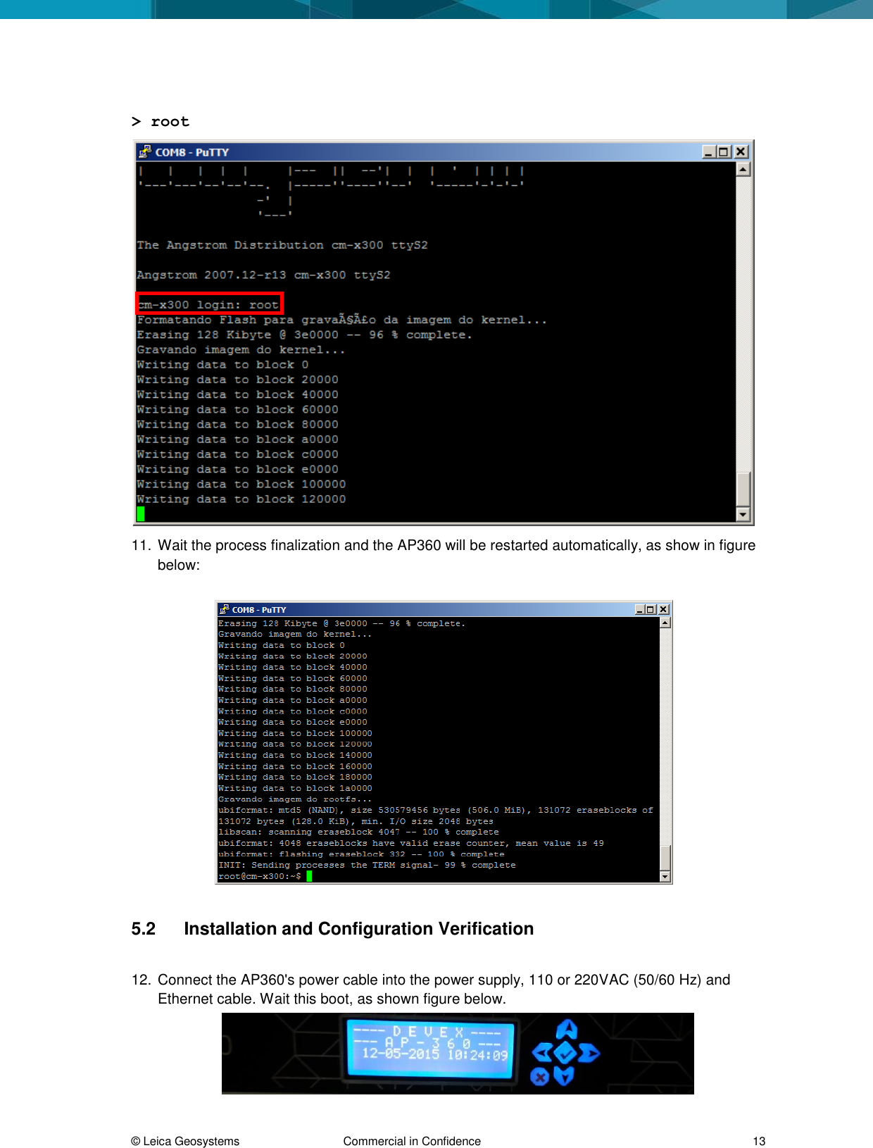  © Leica Geosystems  Commercial in Confidence     13  &gt; root  11. Wait the process finalization and the AP360 will be restarted automatically, as show in figure below:     5.2  Installation and Configuration Verification   12. Connect the AP360&apos;s power cable into the power supply, 110 or 220VAC (50/60 Hz) and Ethernet cable. Wait this boot, as shown figure below.  