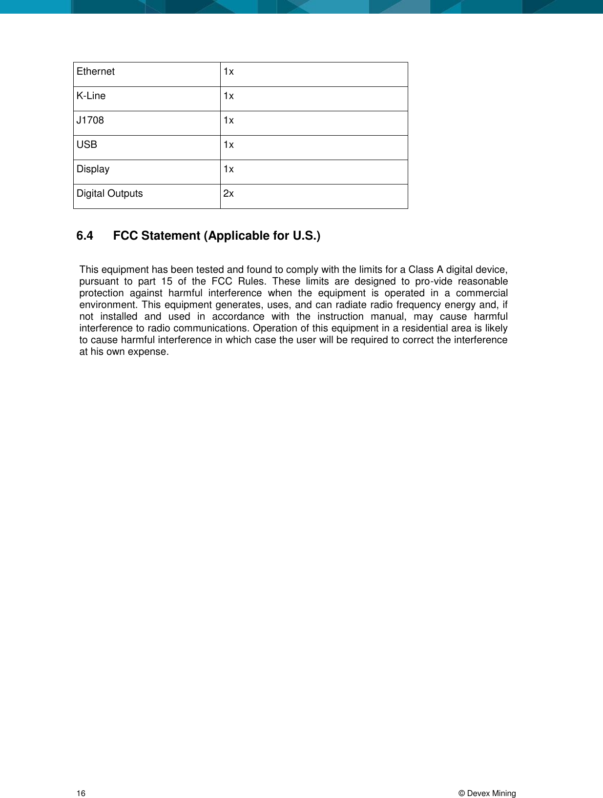  16     © Devex Mining Ethernet 1x K-Line 1x J1708 1x USB 1x Display 1x Digital Outputs 2x  6.4  FCC Statement (Applicable for U.S.)  This equipment has been tested and found to comply with the limits for a Class A digital device, pursuant  to  part  15  of  the  FCC  Rules.  These  limits  are  designed  to  pro-vide  reasonable protection  against  harmful  interference  when  the  equipment  is  operated  in  a  commercial environment. This equipment generates, uses, and can radiate radio frequency energy and, if not  installed  and  used  in  accordance  with  the  instruction  manual,  may  cause  harmful interference to radio communications. Operation of this equipment in a residential area is likely to cause harmful interference in which case the user will be required to correct the interference at his own expense.   