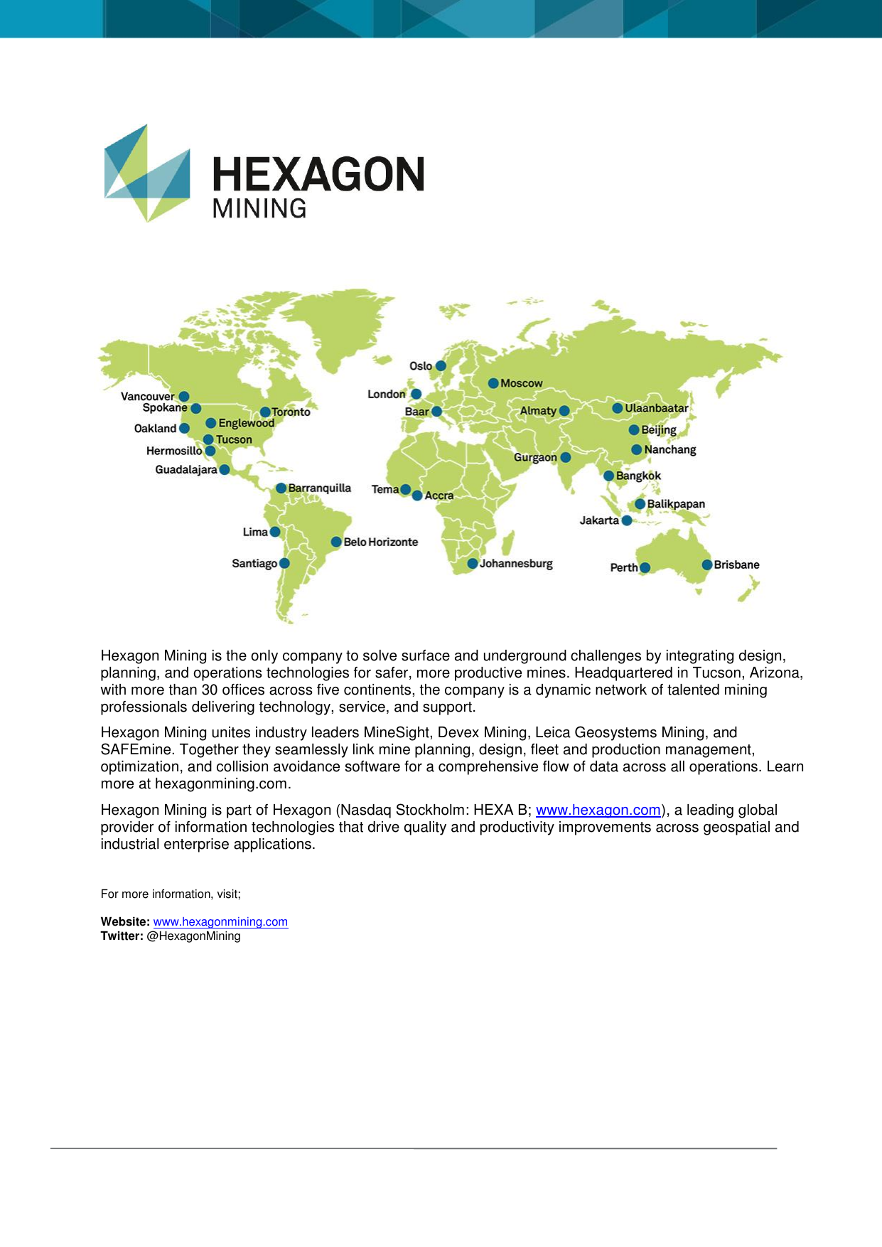                                Hexagon Mining is the only company to solve surface and underground challenges by integrating design, planning, and operations technologies for safer, more productive mines. Headquartered in Tucson, Arizona, with more than 30 offices across five continents, the company is a dynamic network of talented mining professionals delivering technology, service, and support. Hexagon Mining unites industry leaders MineSight, Devex Mining, Leica Geosystems Mining, and SAFEmine. Together they seamlessly link mine planning, design, fleet and production management, optimization, and collision avoidance software for a comprehensive flow of data across all operations. Learn more at hexagonmining.com. Hexagon Mining is part of Hexagon (Nasdaq Stockholm: HEXA B; www.hexagon.com), a leading global provider of information technologies that drive quality and productivity improvements across geospatial and industrial enterprise applications.  For more information, visit; Website: www.hexagonmining.com Twitter: @HexagonMining 