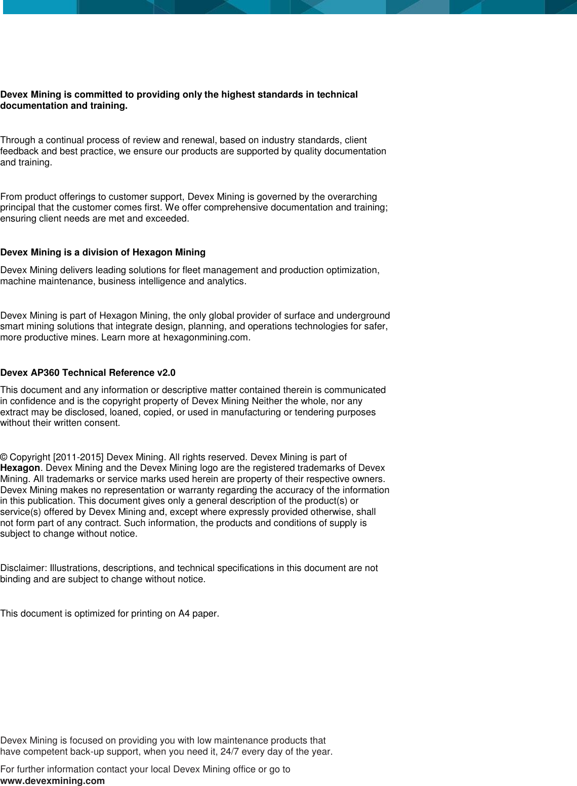                  Devex Mining is committed to providing only the highest standards in technical documentation and training.   Through a continual process of review and renewal, based on industry standards, client feedback and best practice, we ensure our products are supported by quality documentation and training.  From product offerings to customer support, Devex Mining is governed by the overarching principal that the customer comes first. We offer comprehensive documentation and training; ensuring client needs are met and exceeded.  Devex Mining is a division of Hexagon Mining Devex Mining delivers leading solutions for fleet management and production optimization, machine maintenance, business intelligence and analytics.  Devex Mining is part of Hexagon Mining, the only global provider of surface and underground smart mining solutions that integrate design, planning, and operations technologies for safer, more productive mines. Learn more at hexagonmining.com.  Devex AP360 Technical Reference v2.0 This document and any information or descriptive matter contained therein is communicated in confidence and is the copyright property of Devex Mining Neither the whole, nor any extract may be disclosed, loaned, copied, or used in manufacturing or tendering purposes without their written consent.   © Copyright [2011-2015] Devex Mining. All rights reserved. Devex Mining is part of Hexagon. Devex Mining and the Devex Mining logo are the registered trademarks of Devex Mining. All trademarks or service marks used herein are property of their respective owners. Devex Mining makes no representation or warranty regarding the accuracy of the information in this publication. This document gives only a general description of the product(s) or service(s) offered by Devex Mining and, except where expressly provided otherwise, shall not form part of any contract. Such information, the products and conditions of supply is subject to change without notice.  Disclaimer: Illustrations, descriptions, and technical specifications in this document are not binding and are subject to change without notice.   This document is optimized for printing on A4 paper.    Devex Mining is focused on providing you with low maintenance products that have competent back-up support, when you need it, 24/7 every day of the year. For further information contact your local Devex Mining office or go to www.devexmining.com 