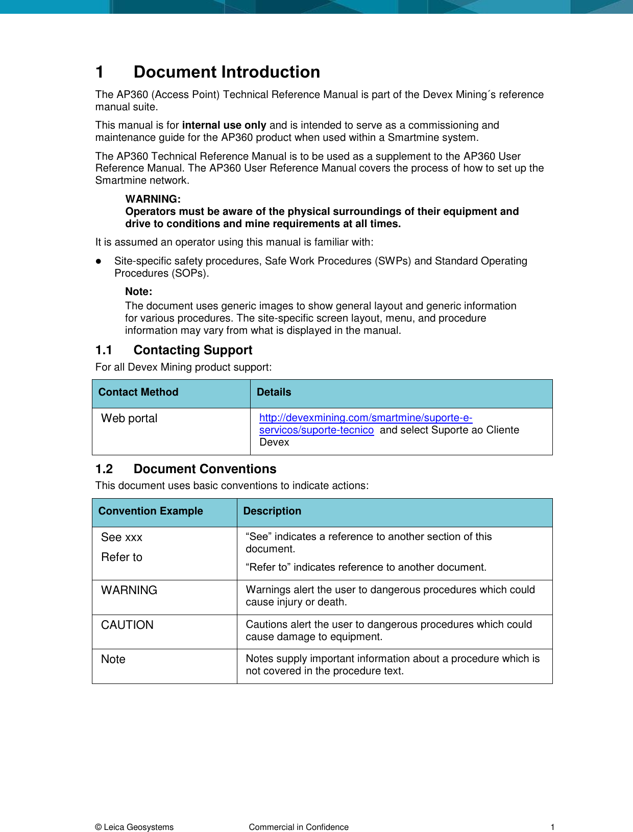  © Leica Geosystems  Commercial in Confidence     1 1  Document Introduction The AP360 (Access Point) Technical Reference Manual is part of the Devex Mining´s reference manual suite.  This manual is for internal use only and is intended to serve as a commissioning and maintenance guide for the AP360 product when used within a Smartmine system. The AP360 Technical Reference Manual is to be used as a supplement to the AP360 User Reference Manual. The AP360 User Reference Manual covers the process of how to set up the Smartmine network. WARNING: Operators must be aware of the physical surroundings of their equipment and drive to conditions and mine requirements at all times.  It is assumed an operator using this manual is familiar with:  Site-specific safety procedures, Safe Work Procedures (SWPs) and Standard Operating Procedures (SOPs).  Note:  The document uses generic images to show general layout and generic information for various procedures. The site-specific screen layout, menu, and procedure information may vary from what is displayed in the manual.  1.1  Contacting Support For all Devex Mining product support: Contact Method Details Web portal http://devexmining.com/smartmine/suporte-e-servicos/suporte-tecnico  and select Suporte ao Cliente Devex 1.2  Document Conventions This document uses basic conventions to indicate actions: Convention Example Description See xxx Refer to “See” indicates a reference to another section of this document.  “Refer to” indicates reference to another document. WARNING Warnings alert the user to dangerous procedures which could cause injury or death. CAUTION Cautions alert the user to dangerous procedures which could cause damage to equipment. Note Notes supply important information about a procedure which is not covered in the procedure text.   