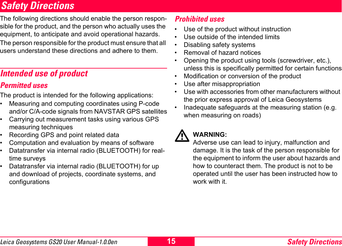 Safety Directions15Leica Geosystems GS20 User Manual-1.0.0enSafety DirectionsThe following directions should enable the person respon-sible for the product, and the person who actually uses the equipment, to anticipate and avoid operational hazards.The person responsible for the product must ensure that all users understand these directions and adhere to them.Intended use of productPermitted usesThe product is intended for the following applications:&bull; Measuring and computing coordinates using P-code and/or C/A-code signals from NAVSTAR GPS satellites&bull; Carrying out measurement tasks using various GPS measuring techniques&bull; Recording GPS and point related data&bull; Computation and evaluation by means of software&bull; Datatransfer via internal radio (BLUETOOTH) for real-time surveys&bull; Datatransfer via internal radio (BLUETOOTH) for up and download of projects, coordinate systems, and configurationsProhibited uses&bull; Use of the product without instruction&bull; Use outside of the intended limits&bull; Disabling safety systems &bull; Removal of hazard notices&bull; Opening the product using tools (screwdriver, etc.), unless this is specifically permitted for certain functions&bull; Modification or conversion of the product&bull; Use after misappropriation&bull; Use with accessories from other manufacturers without the prior express approval of Leica Geosystems&bull; Inadequate safeguards at the measuring station (e.g. when measuring on roads)ƽWARNING:Adverse use can lead to injury, malfunction and damage. It is the task of the person responsible for the equipment to inform the user about hazards and how to counteract them. The product is not to be operated until the user has been instructed how to work with it.