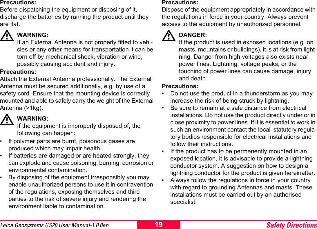 Safety Directions19Leica Geosystems GS20 User Manual-1.0.0enPrecautions:Before dispatching the equipment or disposing of it, discharge the batteries by running the product until they are flat.ƽWARNING:If an External Antenna is not properly fitted to vehi-cles or any other means for transportation it can be torn off by mechanical shock, vibration or wind, possibly causing accident and injury.Precautions:Attach the External Antenna professionally. The External Antenna must be secured additionally, e.g. by use of a safety cord. Ensure that the mounting device is correctly mounted and able to safely carry the weight of the External Antenna (>1kg).ƽWARNING:If the equipment is improperly disposed of, the following can happen:&bull; If polymer parts are burnt, poisonous gases are produced which may impair health.&bull; If batteries are damaged or are heated strongly, they can explode and cause poisoning, burning, corrosion or environmental contamination.&bull; By disposing of the equipment irresponsibly you may enable unauthorized persons to use it in contravention of the regulations, exposing themselves and third parties to the risk of severe injury and rendering the environment liable to contamination.Precautions:Dispose of the equipment appropriately in accordance with the regulations in force in your country. Always prevent access to the equipment by unauthorized personnel.ƽDANGER:If the product is used in exposed locations (e.g. on masts, mountains or buildings), it is at risk from light-ning. Danger from high voltages also exists near power lines. Lightning, voltage peaks, or the touching of power lines can cause damage, injury and death.Precautions:&bull; Do not use the product in a thunderstorm as you may increase the risk of being struck by lightning.&bull; Be sure to remain at a safe distance from electrical installations. Do not use the product directly under or in close proximity to power lines. If it is essential to work in such an environment contact the local  statutory regula-tory bodies responsible for electrical installations and follow their instructions.&bull; If the product has to be permanently mounted in an exposed location, it is advisable to provide a lightning conductor system. A suggestion on how to design a lightning conductor for the product is given hereinafter. &bull; Always follow the regulations in force in your country with regard to grounding Antennas and masts. These installations must be carried out by an authorised specialist.
