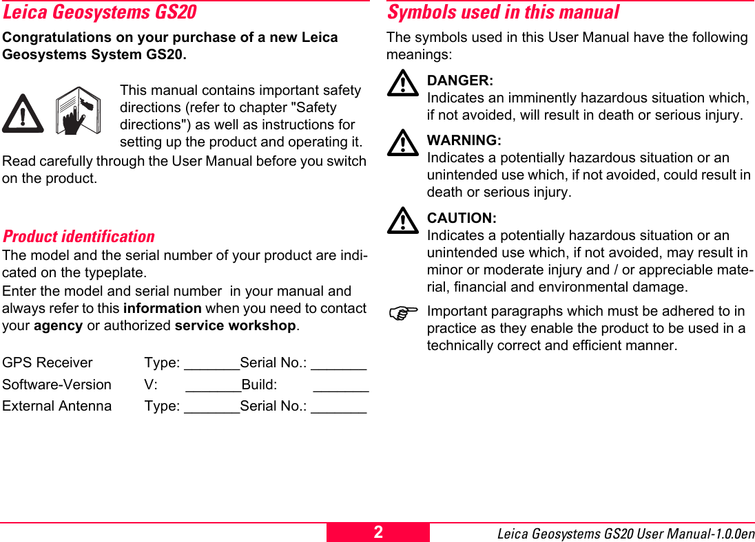 Leica Geosystems GS20 User Manual-1.0.0en 2Leica Geosystems GS20Congratulations on your purchase of a new Leica Geosystems System GS20.This manual contains important safety directions (refer to chapter "Safety directions") as well as instructions for setting up the product and operating it.  Read carefully through the User Manual before you switch on the product.Product identificationThe model and the serial number of your product are indi-cated on the typeplate.Enter the model and serial number  in your manual and always refer to this information when you need to contact your agency or authorized service workshop.GPS Receiver Type: _______Serial No.: _______Software-Version V:       _______Build:         _______External Antenna Type: _______Serial No.: _______Symbols used in this manualThe symbols used in this User Manual have the following meanings:ƽDANGER:Indicates an imminently hazardous situation which, if not avoided, will result in death or serious injury.ƽWARNING:Indicates a potentially hazardous situation or an unintended use which, if not avoided, could result in death or serious injury.ƽCAUTION:Indicates a potentially hazardous situation or an unintended use which, if not avoided, may result in minor or moderate injury and / or appreciable mate-rial, financial and environmental damage.)Important paragraphs which must be adhered to in practice as they enable the product to be used in a technically correct and efficient manner.