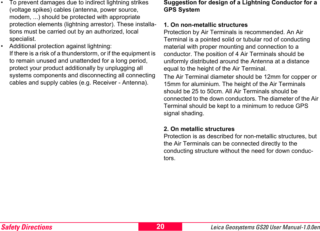 Safety Directions Leica Geosystems GS20 User Manual-1.0.0en 20&bull; To prevent damages due to indirect lightning strikes (voltage spikes) cables (antenna, power source, modem, ...) should be protected with appropriate protection elements (lightning arrestor). These installa-tions must be carried out by an authorized, local specialist.&bull; Additional protection against lightning: If there is a risk of a thunderstorm, or if the equipment is to remain unused and unattended for a long period, protect your product additionally by unplugging all systems components and disconnecting all connecting cables and supply cables (e.g. Receiver - Antenna).Suggestion for design of a Lightning Conductor for a GPS System1. On non-metallic structuresProtection by Air Terminals is recommended. An Air Terminal is a pointed solid or tubular rod of conducting material with proper mounting and connection to a conductor. The position of 4 Air Terminals should be uniformly distributed around the Antenna at a distance equal to the height of the Air Terminal. The Air Terminal diameter should be 12mm for copper or 15mm for aluminium. The height of the Air Terminals should be 25 to 50cm. All Air Terminals should be connected to the down conductors. The diameter of the Air Terminal should be kept to a minimum to reduce GPS signal shading.2. On metallic structuresProtection is as described for non-metallic structures, but the Air Terminals can be connected directly to the conducting structure without the need for down conduc-tors.