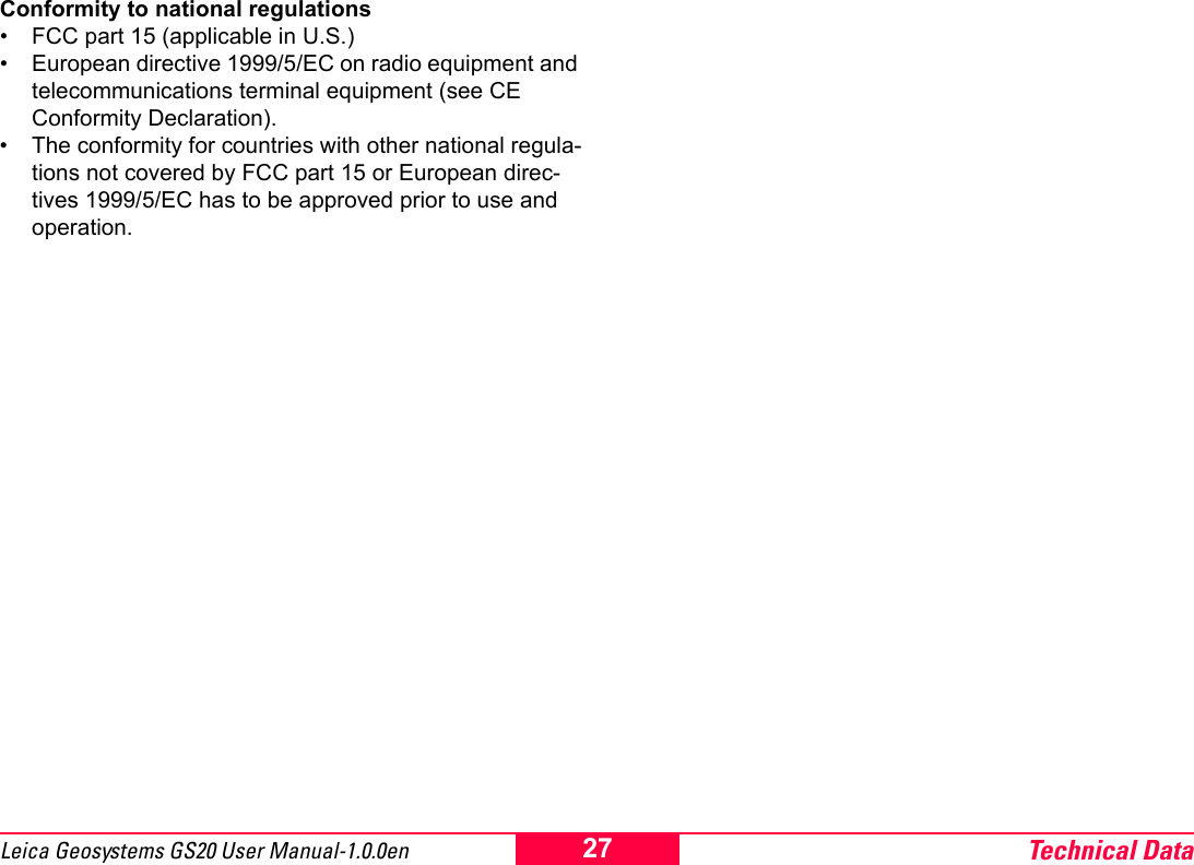 Technical Data27Leica Geosystems GS20 User Manual-1.0.0enConformity to national regulations&bull; FCC part 15 (applicable in U.S.)&bull; European directive 1999/5/EC on radio equipment and telecommunications terminal equipment (see CE Conformity Declaration).&bull; The conformity for countries with other national regula-tions not covered by FCC part 15 or European direc-tives 1999/5/EC has to be approved prior to use and operation.
