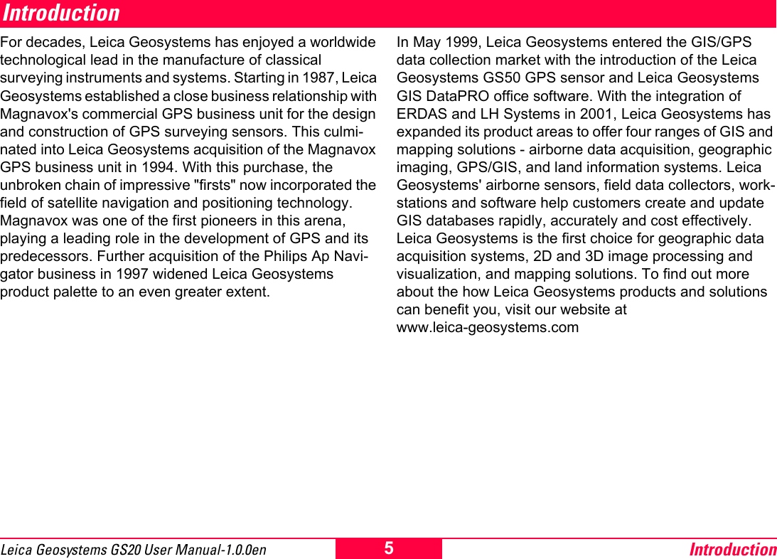 Introduction5Leica Geosystems GS20 User Manual-1.0.0enIntroductionFor decades, Leica Geosystems has enjoyed a worldwide technological lead in the manufacture of classical surveying instruments and systems. Starting in 1987, Leica Geosystems established a close business relationship with Magnavox's commercial GPS business unit for the design and construction of GPS surveying sensors. This culmi-nated into Leica Geosystems acquisition of the Magnavox GPS business unit in 1994. With this purchase, the unbroken chain of impressive "firsts" now incorporated the field of satellite navigation and positioning technology. Magnavox was one of the first pioneers in this arena, playing a leading role in the development of GPS and its predecessors. Further acquisition of the Philips Ap Navi-gator business in 1997 widened Leica Geosystems product palette to an even greater extent. In May 1999, Leica Geosystems entered the GIS/GPS data collection market with the introduction of the Leica Geosystems GS50 GPS sensor and Leica Geosystems GIS DataPRO office software. With the integration of ERDAS and LH Systems in 2001, Leica Geosystems has expanded its product areas to offer four ranges of GIS and mapping solutions - airborne data acquisition, geographic imaging, GPS/GIS, and land information systems. Leica Geosystems' airborne sensors, field data collectors, work-stations and software help customers create and update GIS databases rapidly, accurately and cost effectively. Leica Geosystems is the first choice for geographic data acquisition systems, 2D and 3D image processing and visualization, and mapping solutions. To find out more about the how Leica Geosystems products and solutions can benefit you, visit our website at  www.leica-geosystems.com