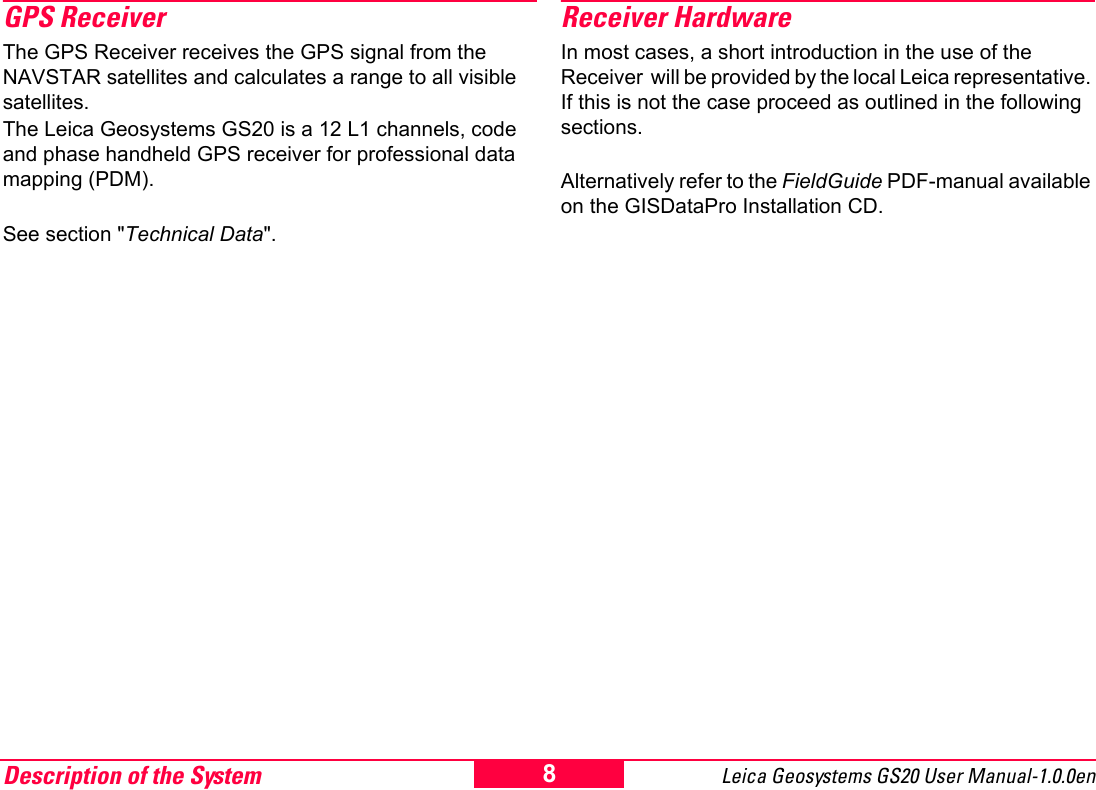 Description of the System Leica Geosystems GS20 User Manual-1.0.0en 8GPS ReceiverThe GPS Receiver receives the GPS signal from the NAVSTAR satellites and calculates a range to all visible satellites.The Leica Geosystems GS20 is a 12 L1 channels, code and phase handheld GPS receiver for professional data mapping (PDM). See section "Technical Data".Receiver HardwareIn most cases, a short introduction in the use of the Receiver  will be provided by the local Leica representative. If this is not the case proceed as outlined in the following sections.Alternatively refer to the FieldGuide PDF-manual available on the GISDataPro Installation CD.