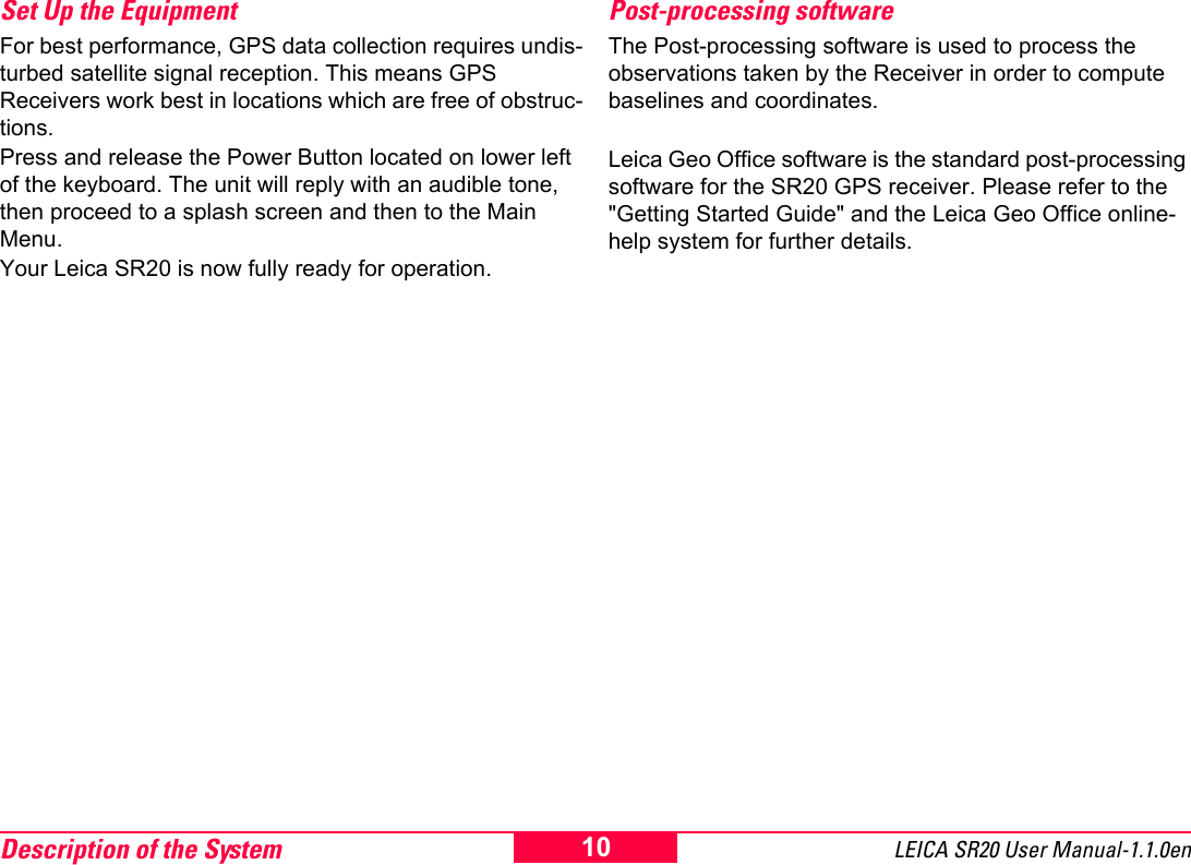 Description of the System LEICA SR20 User Manual-1.1.0en10Set Up the Equipment For best performance, GPS data collection requires undis-turbed satellite signal reception. This means GPS Receivers work best in locations which are free of obstruc-tions.Press and release the Power Button located on lower left of the keyboard. The unit will reply with an audible tone, then proceed to a splash screen and then to the Main Menu.Your Leica SR20 is now fully ready for operation.Post-processing softwareThe Post-processing software is used to process the observations taken by the Receiver in order to compute baselines and coordinates.Leica Geo Office software is the standard post-processing software for the SR20 GPS receiver. Please refer to the "Getting Started Guide" and the Leica Geo Office online-help system for further details.